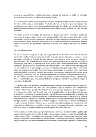 abertura à transcendência e solidariedade. Estas culturas são dinâmicas e estão em interação
permanente entre si e com as diferentes propostas culturais.
58. A cultura urbana é híbrida, dinâmica e mutável, pois amálgama múltiplas formas, valores e estilos
de vida e afeta todas as coletividades. A cultura suburbana é fruto de grandes migrações de
população, em sua maioria pobre, que se estabeleceu ao redor das cidades nos cinturões de miséria.
Nestas culturas os problemas de identidade e pertença, relação, espaço vital e lar são cada vez mais
complexos.
59. Existem também comunidades de migrantes que deixaram as culturas e tradições trazidas de
suas terras de origem, sejam cristãs ou de outras religiões. Por sua vez, esta diversidade inclui
comunidades que foram se formando com a chegada de diferentes denominações cristãs e outros
grupos religiosos. Assim, assumir a diversidade cultural, que é um imperativo do momento, envolve
superar os discursos que pretendem uniformizar a cultura, com enfoques baseados em modelos
únicos.
2.1.2 Situação econômica
60. Em seu discurso inaugural o Papa vê na globalização um fenômeno “de relações de nível
planetário”, sendo “uma conquista da família humana”, porque favorece o acesso a novas
tecnologias, mercados e finanças. As altas taxas de crescimento de nossa economia regional e,
particularmente, seu desenvolvimento urbano, não seriam possíveis sem a abertura ao comércio
internacional, sem acesso às tecnologias de última geração, sem a participação de nossos cientistas e
técnicos no desenvolvimento internacional do conhecimento e sem o alto investimento registrado
nos meio eletrônicos de comunicação. Tudo isso leva também consigo o surgimento de uma classe
média tecnologicamente letrada. Ao mesmo tempo a globalização se manifesta como a profunda
aspiração do gênero humano à unidade. Não obstante estes avanços, o Papa também assinala que a
globalização “comporta o risco dos grandes monopólios e de converter o lucro em valor supremo”.
Por isso, Bento XVI enfatiza que “como em todos os campos da atividade humana, a globalização
deve se reger também pela ética, colocando tudo a serviço da pessoa humana, criada a imagem e
semelhança de Deus”23.
61. A globalização é um fenômeno complexo que possui diversas dimensões (econômicas, políticas,
culturais, comunicacionais, etc). Para uma justa valorização dela, é necessária uma compreensão
analítica e diferenciada que permita detectar tanto seus aspectos positivos quanto os negativos.
Lamentavelmente, a face mais difundida e de êxito da globalização é sua dimensão econômica, que
se sobrepõe e condiciona as outras dimensões da vida humana. Na globalização, a dinâmica do
mercado absolutiza com facilidade a eficácia e a produtividade como valores reguladores de todas as
relações humanas. Este peculiar caráter faz da globalização um processo promotor de iniqüidades e
injustiças múltiplas. A globalização, tal como está configurada atualmente, não é capaz de interpretar
e reagir em função de valores objetivos que se encontram além do mercado e que constituem o mais
importante da vida humana: a verdade, a justiça, o amor, e muito especialmente, a dignidade e os
direitos de todos, inclusive daqueles que vivem à margem do próprio mercado.
62. Conduzida por uma tendência que privilegia o lucro e estimula a competitividade, a globalização
segue uma dinâmica de concentração de poder e de riqueza em mãos de poucos. Concentração não
só dos recursos físicos e monetários, mas sobretudo de informação e dos recursos humanos, o que
produz a exclusão de todos aqueles não suficientemente capacitados e informados, aumentando as
desigualdades que marcam tristemente nosso continente e que mantêm na pobreza uma multidão
17
 