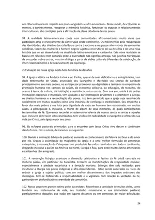 um olhar colonial com respeito aos povos originários e afro-americanos. Desse modo, descolonizar as
mentes, o conhecimento, recuperar a memória histórica, fortalecer os espaços e relacionamentos
inter-culturais, são condições para a afirmação da plena cidadania destes povos.
97. A realidade latino-americana conta com comunidades afro-americanas muito vivas que
participam ativa e criativamente da construção deste continente. Os movimentos pela recuperação
das identidades, dos direitos dos cidadãos e contra o racismo e os grupos alternativos de economias
solidárias, fazem das mulheres e homens negros sujeitos construtores de sua história e de uma nova
história que se vai desenhando na atualidade latino-americana e caribenha. Esta nova realidade se
baseia em relações inter-culturais onde a diversidade não significa ameaça, não justifica hierarquias
de um poder sobre outros, mas sim diálogo a partir de visões culturais diferentes de celebração, de
inter-relacionamento e de reavivamento da esperança.
2.2 Situação de nossa Igreja nesta hora histórica de desafios
98. A Igreja católica na América Latina e no Caribe, apesar de suas deficiências e ambigüidades, tem
dado testemunho de Cristo, anunciado seu Evangelho e oferecido seu serviço de caridade
principalmente aos mais pobres, no esforço por promover sua dignidade e também no empenho de
promoção humana nos campos da saúde, da economia solidária, da educação, do trabalho, do
acesso à terra, da cultura, da habitação e assistência, entre outros. Com sua voz, unida à de outras
instituições nacionais e mundiais, tem ajudado a dar orientações prudentes e a promover a justiça,
os direitos humanos e a reconciliação dos povos. Isto tem permitido que a Igreja seja reconhecida
socialmente em muitas ocasiões como uma instância de confiança e credibilidade. Seu empenho a
favor dos mais pobres e sua luta pela dignidade de cada ser humano tem ocasionado, em muitos
casos, a perseguição e, inclusive, a morte de alguns de seus membros, os quais consideramos
testemunhas da fé. Queremos recordar o testemunho valente de nossos santos e santas e aqueles
que, inclusive sem haver sido canonizados, tem vivido com radicalidade o evangelho e oferecido sua
vida por Cristo, pela Igreja e por seu povo.
99. Os esforços pastorais orientados para o encontro com Jesus Cristo vivo deram e continuam
dando frutos. Entre outros, destacamos os seguintes:
100. Devido a animação bíblica da pastoral, aumenta o conhecimento da Palavra de Deus e do amor
por ela. Graças à assimilação do magistério da Igreja e a uma melhor formação de generosos
catequistas, a renovação da Catequese tem produzido fecundos resultados em todo o continente,
chegando inclusive a países da América do Norte, Europa e Ásia, para onde muitos latino-americanos
e caribenhos têm emigrado.
101. A renovação litúrgica acentuou a dimensão celebrativa e festiva da fé cristã centrada no
mistério pascal, em particular na Eucaristia. Crescem as manifestações da religiosidade popular,
especialmente a piedade eucarística e a devoção mariana. Esforços têm sido realizados para
inculturar a liturgia nos povos indígenas e afro-descendentes. Estão sendo superados os riscos de
reduzir a Igreja a sujeito político, com um melhor discernimento dos impactos sedutores das
ideologias. Têm-se fortalecido a responsabilidade e a vigilância com relação às verdades da Fé,
ganhando em profundidade e serenidade de comunhão.
102. Nosso povo tem grande estima pelos sacerdotes. Reconhece a santidade de muitos deles, como
também seu testemunho de vida, seu trabalho missionário e sua criatividade pastoral,
particularmente daqueles que estão em lugares distantes ou em contextos de maior dificuldade.
24
 