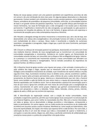 Muitas de nossas Igrejas contam com uma pastoral sacerdotal com experiências concretas de vida
em comum e de uma retribuição do clero mais justa. Em algumas Igrejas desenvolve-se o diaconato
permanente. Contam também com ministérios laicos e outros serviços pastorais, como delegados da
Palavra, animadores de assembléia e de pequenas comunidades, entre elas, as comunidades eclesiais
de base e um grande número de pastorais específicas. Faz-se um grande esforço pela formação em
nossos Seminários, nas casas de formação para a vida consagrada e nas escolas para o diaconato
permanente. É significativo o testemunho da vida consagrada, sua participação na ação pastoral e
sua presença em situações de pobreza, de risco e de fronteira. A Igreja estimula com esperança o
incremento de vocações para a vida contemplativa masculina e feminina.
103. Ressalta a abnegada entrega de tantos missionários e missionárias que, até o dia de hoje, tem
desenvolvido uma valiosa obra evangelizadora e de promoção humana em todos os nossos povos,
com multiplicidade de obras e serviços. Desse modo é reconhecido o trabalho de numerosos
sacerdotes, consagradas e consagrados, leigos e leigas que, a partir do nosso Continente, participam
da missão ad gentes.
104. Crescem os esforços de renovação pastoral nas paróquias, favorecendo um encontro com Cristo
vivo mediante diversos métodos de nova evangelização que se transformam em comunidade de
comunidades evangelizadas e missionárias. Contata-se em muitos lugares um florescimento de
comunidades eclesiais de base, em comunhão com os Bispos e fiéis ao Magistério da Igreja. Valoriza-
se a presença e o crescimento dos movimentos eclesiais e novas comunidades que difundem sua
riqueza carismática, educativa e evangelizadora. Tem-se tomado consciência da importância da
pastoral Familiar, da Infância e Juvenil.
105. A Doutrina Social da Igreja constitui uma riqueza sem preço, e tem animado o testemunho e a
ação solidária dos leigos e leigas, aqueles que se interessam cada vez mais por sua formação
teológica como verdadeiros missionários da caridade, e por transformar de maneira efetiva o mundo
segundo Cristo. Hoje, inumeráveis iniciativas laicas no âmbito social, cultural, econômico e político,
deixam-se inspirar pelos princípios permanentes, pelos critérios de juízo e pelas diretrizes de ação
provenientes da Doutrina Social da Igreja. Valoriza-se o desenvolvimento que tem tido a Pastoral
Social, como também a ação da Cáritas em seus vários níveis e a riqueza do voluntariado, nos mais
diversos apostolados com incidência social. Tem-se desenvolvido a pastoral da comunicação social e
mais do que nunca a Igreja tem contado com mais meios de comunicação para a evangelização da
cultura, neutralizando em parte outros grupos religiosos que ganham constantemente adeptos,
usando com perspicácia o rádio e a televisão. Temos rádios, televisão, cinema, jornais, internet,
páginas de web e a RIIAL que nos enchem de esperança.
106. A diversificação da organização eclesial, com a criação de muitas comunidades, novas
jurisdições e organismos pastorais, permitiu que muitas Igrejas locais avançassem na estruturação de
uma Pastoral Orgânica, para servir melhor às necessidades dos fiéis. Não com a mesma intensidade,
em todas as Igrejas, tem-se desenvolvido o diálogo ecumênico e interreligioso., enriquecendo a
todos os participantes. Em outros lugares, tem-se criado escolas de ecumenismo ou de colaboração
ecumênica em assuntos sociais e outras iniciativas. Manifesta-se, como reação ao materialismo, uma
busca de espiritualidade, de oração e de mística que expressa fome e sede de Deus. Por outro lado, a
valorização da ética é um sinal dos tempos que indica a necessidade de superar o hedonismo, a
corrupção e o vazio dos valores. Alegra-nos, além disso, o profundo sentimento de solidariedade que
caracteriza nossos povos e a prática de compartilhar e de ajuda mútua.
25
 