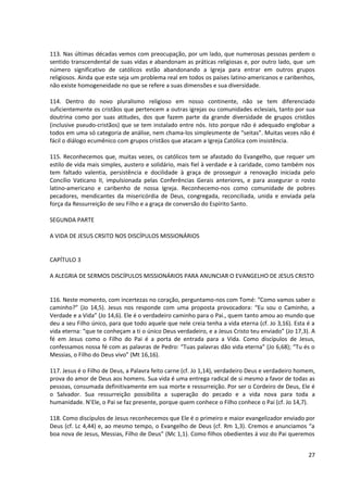 113. Nas últimas décadas vemos com preocupação, por um lado, que numerosas pessoas perdem o
sentido transcendental de suas vidas e abandonam as práticas religiosas e, por outro lado, que um
número significativo de católicos estão abandonando a Igreja para entrar em outros grupos
religiosos. Ainda que este seja um problema real em todos os países latino-americanos e caribenhos,
não existe homogeneidade no que se refere a suas dimensões e sua diversidade.
114. Dentro do novo pluralismo religioso em nosso continente, não se tem diferenciado
suficientemente os cristãos que pertencem a outras igrejas ou comunidades eclesiais, tanto por sua
doutrina como por suas atitudes, dos que fazem parte da grande diversidade de grupos cristãos
(inclusive pseudo-cristãos) que se tem instalado entre nós. Isto porque não é adequado englobar a
todos em uma só categoria de análise, nem chama-los simplesmente de “seitas”. Muitas vezes não é
fácil o diálogo ecumênico com grupos cristãos que atacam a Igreja Católica com insistência.
115. Reconhecemos que, muitas vezes, os católicos tem se afastado do Evangelho, que requer um
estilo de vida mais simples, austero e solidário, mais fiel à verdade e à caridade, como também nos
tem faltado valentia, persistência e docilidade à graça de prosseguir a renovação iniciada pelo
Concílio Vaticano II, impulsionada pelas Conferências Gerais anteriores, e para assegurar o rosto
latino-americano e caribenho de nossa Igreja. Reconhecemo-nos como comunidade de pobres
pecadores, mendicantes da misericórdia de Deus, congregada, reconciliada, unida e enviada pela
força da Ressurreição de seu Filho e a graça de conversão do Espírito Santo.
SEGUNDA PARTE
A VIDA DE JESUS CRSITO NOS DISCÍPULOS MISSIONÁRIOS
CAPÍTULO 3
A ALEGRIA DE SERMOS DISCÍPULOS MISSIONÁRIOS PARA ANUNCIAR O EVANGELHO DE JESUS CRISTO
116. Neste momento, com incertezas no coração, perguntamo-nos com Tomé: “Como vamos saber o
caminho?” (Jo 14,5). Jesus nos responde com uma proposta provocadora: “Eu sou o Caminho, a
Verdade e a Vida” (Jo 14,6). Ele é o verdadeiro caminho para o Pai., quem tanto amou ao mundo que
deu a seu Filho único, para que todo aquele que nele creia tenha a vida eterna (cf. Jo 3,16). Esta é a
vida eterna: “que te conheçam a ti o único Deus verdadeiro, e a Jesus Cristo teu enviado” (Jo 17,3). A
fé em Jesus como o Filho do Pai é a porta de entrada para a Vida. Como discípulos de Jesus,
confessamos nossa fé com as palavras de Pedro: “Tuas palavras dão vida eterna” (Jo 6,68); “Tu és o
Messias, o Filho do Deus vivo” (Mt 16,16).
117. Jesus é o Filho de Deus, a Palavra feito carne (cf. Jo 1,14), verdadeiro Deus e verdadeiro homem,
prova do amor de Deus aos homens. Sua vida é uma entrega radical de si mesmo a favor de todas as
pessoas, consumada definitivamente em sua morte e ressurreição. Por ser o Cordeiro de Deus, Ele é
o Salvador. Sua ressurreição possibilita a superação do pecado e a vida nova para toda a
humanidade. N’Ele, o Pai se faz presente, porque quem conhece o Filho conhece o Pai (cf. Jo 14,7).
118. Como discípulos de Jesus reconhecemos que Ele é o primeiro e maior evangelizador enviado por
Deus (cf. Lc 4,44) e, ao mesmo tempo, o Evangelho de Deus (cf. Rm 1,3). Cremos e anunciamos “a
boa nova de Jesus, Messias, Filho de Deus” (Mc 1,1). Como filhos obedientes á voz do Pai queremos
27
 