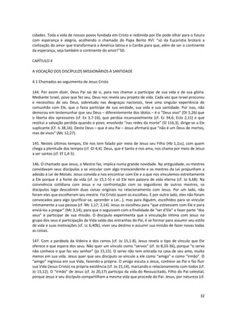 cidades. Toda a vida de nossos povos fundada em Cristo e redimida por Ele pode olhar para o futuro
com esperança e alegria, acolhendo o chamado do Papa Bento XVI: “só da Eucaristia brotará a
civilização do amor que transformará a América latina e o Caribe para que, além de ser o continente
da esperança, seja também o continente do amor!”50.
CAPÍTULO 4
A VOCAÇÃO DOS DISCÍPULOS MISSIONÁRIOS À SANTIDADE
4.1 Chamados ao seguimento de Jesus Cristo
144. Por assim dizer, Deus Pai sai de si, para nos chamar a participar de sua vida e de sua glória.
Mediante Israel, povo que fez seu, Deus nos revela seu projeto de vida. Cada vez que Israel procurou
e necessitou de seu Deus, sobretudo nas desgraças nacionais, teve uma singular experiência de
comunhão com Ele, que o fazia partícipe de sua verdade, sua vida e sua santidade. Por isso, não
demorou em testemunhar que seu Deus – diferentemente dos ídolos – é o “Deus vivo” (Dt 5,26) que
o liberta dos opressores (cf. Ex 3,7-10), que perdoa incansavelmente (cf. Ec 34,6; Eclo 2,11) e que
restitui a salvação perdida quando o povo, envolvido “nas redes da morte” (Sl 116,3), dirige-se a Ele
suplicante (Cf. Is 38,16). Deste Deus – que é seu Pai – Jesus afirmará que “não é um Deus de mortos,
mas de vivos” (Mc 12,27).
145. Nestes últimos tempos, Ele nos tem falado por meio de Jesus seu Filho (Hb 1,1ss), com quem
chega a plenitude dos tempos (cf. Gl 4,4). Deus, que é Santo e nos ama, nos chama por meio de Jesus
a ser santos (cf. Ef 1,4-5).
146. O chamado que Jesus, o Mestre faz, implica numa grande novidade. Na antiguidade, os mestres
convidavam seus discípulos a se vincular com algo transcendente e os mestres da Lei propunham a
adesão à Lei de Moisés. Jesus convida a nos encontrar com Ele e a que nos vinculemos estreitamente
a Ele porque é a fonte da vida (cf. Jo 15,1-5) e só Ele tem palavra de vida eterna (cf. Jo 6,68). Na
convivência cotidiana com Jesus e na confrontação com os seguidores de outros mestres, os
discípulos logo descobrem duas coisas originais no relacionamento com Jesus. Por um lado, não
foram eles que escolheram seu mestre. Foi Cristo quem os escolheu. E por outro lado, eles não foram
convocados para algo (purificar-se, aprender a Lei...), mas para Alguém, escolhidos para se vincular
intimamente a sua pessoa (cf. Mc 1,17; 2,14). Jesus os escolheu para “que estivessem com Ele e para
enviá-los a pregar” (Mc 3,14), para que o seguissem com a finalidade de “ser d’Ele” e fazer parte “dos
seus” e participar de sua missão. O discípulo experimenta que a vinculação íntima com Jesus no
grupo dos seus é participação da Vida saída das entranhas do Pai, é se formar para assumir seu estilo
de vida e suas motivações (cf. Lc 6,40b), viver seu destino e assumir sua missão de fazer novas todas
as coisas.
147. Com a parábola da Videira e dos ramos (cf. Jo 15,1-8), Jesus revela o tipo de vínculo que Ele
oferece e que espera dos seus. Não quer um vínculo como “servos” (cf. Jo 8,33-36), porque “o servo
não conhece o que faz seu senhor” (jo 15,15). O servo não tem entrada na casa de seu amo, muito
menos em sua vida. Jesus quer que seu discípulo se vincule a ele como “amigo” e como “irmão”. O
“amigo” ingressa em sua Vida, fazendo-a própria. O amigo escuta a Jesus, conhece ao Pai e faz fluir
sua Vida (Jesus Cristo) na própria existência (cf. Jo 15,14), marcando o relacionamento com todos (cf.
Jo 15,12). O “irmão” de Jesus (cf. Jo 20,17) participa da vida do Ressuscitado, Filho do Pai celestial,
porque Jesus e seu discípulo compartilham a mesma vida que procede do Pai: Jesus, por natureza (cf.
32
 