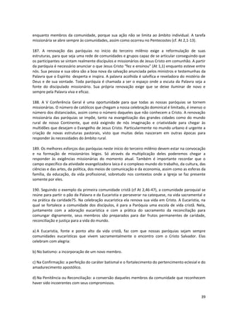 enquanto membros da comunidade, porque sua ação não se limita ao âmbito individual. A tarefa
missionária se abre sempre às comunidades, assim como ocorreu no Pentecostes (cf. At 2,1-13).
187. A renovação das paróquias no início do terceiro milênio exige a reformulação de suas
estruturas, para que seja uma rede de comunidades e grupos capaz de se articular conseguindo que
os participantes se sintam realmente discípulos e missionários de Jesus Cristo em comunhão. A partir
da paróquia é necessário anunciar o que Jesus Cristo “fez e ensinou” (At 1,1) enquanto esteve entre
nós. Sua pessoa e sua obra são a boa nova da salvação anunciada pelos ministros e testemunhas da
Palavra que o Espírito desperta e inspira. A palavra acolhida é salvífica e reveladora do mistério de
Deus e de sua vontade. Toda paróquia é chamada a ser o espaço onde a escuta da Palavra seja a
fonte do discipulado missionário. Sua própria renovação exige que se deixe iluminar de novo e
sempre pela Palavra viva e eficaz.
188. A V Conferência Geral é uma oportunidade para que todas as nossas paróquias se tornem
missionárias. O número de católicos que chegam a nossa celebração dominical é limitado, é imenso o
número dos distanciados, assim como o número daqueles que não conhecem a Cristo. A renovação
missionária das paróquias se impõe, tanto na evangelização das grandes cidades como do mundo
rural de nosso Continente, que está exigindo de nós imaginação e criatividade para chegar às
multidões que desejam o Evangelho de Jesus Cristo. Particularmente no mundo urbano é urgente a
criação de novas estruturas pastorais, visto que muitas delas nasceram em outras épocas para
responder às necessidades do âmbito rural.
189. Os melhores esforços das paróquias neste início do terceiro milênio devem estar na convocação
e na formação de missionários leigos. Só através da multiplicação deles poderemos chegar a
responder às exigências missionárias do momento atual. Também é importante recordar que o
campo específico da atividade evangelizadora laica é o complexo mundo do trabalho, da cultura, das
ciências e das artes, da política, dos meios de comunicação e da economia, assim como as esferas da
família, da educação, da vida profissional, sobretudo nos contextos onde a Igreja se faz presente
somente por eles.
190. Seguindo o exemplo da primeira comunidade cristã (cf At 2,46-47), a comunidade paroquial se
reúne para partir o pão da Palavra e da Eucaristia e perseverar na catequese, na vida sacramental e
na prática da caridade75. Na celebração eucarística ela renova sua vida em Cristo. A Eucaristia, na
qual se fortalece a comunidade dos discípulos, é para a Paróquia uma escola de vida cristã. Nela,
juntamente com a adoração eucarística e com a prática do sacramento da reconciliação para
comungar dignamente, seus membros são preparados para dar frutos permanentes de caridade,
reconciliação e justiça para a vida do mundo.
a) A Eucaristia, fonte e ponto alto da vida cristã, faz com que nossas paróquias sejam sempre
comunidades eucarísticas que vivem sacramentalmente o encontro com o Cristo Salvador. Elas
celebram com alegria:
b) No batismo: a incorporação de um novo membro.
c) Na Confirmação: a perfeição do caráter batismal e o fortalecimento do pertencimento eclesial e do
amadurecimento apostólico.
d) Na Penitência ou Reconciliação: a conversão daqueles membros da comunidade que reconhecem
haver sido incoerentes com seus compromissos.
39
 