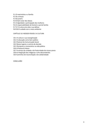 9.1 O matrimônio e a família
9.2 As crianças
9.3 Os jovens
9.4 O bem estar dos idosos
9.5 A dignidade e participação das mulheres
9.6 A responsabilidade do homem e pai de família
9.7 9.7 A cultura da vida e sua defesa
9.8 9.8 O cuidado com o meio ambiente
CAPÍTULO 10: NOSSOS POVOS E A CULTURA
10.1 A cultura e sua evangelização
10.2 A educação como bem público
10.3 Pastoral da Comunicação Social
10.4 Novos lugares e centros de decisão
10.5 Discípulos e missionários na vida pública
10.6 A Pastoral Urbana
10.7 A serviço da unidade e da fraternidade de nossos povos
10.8 A integração dos indígenas e afro-descendentes
10.9 Caminhos de reconciliação e de solidariedade
CONCLUSÃO
4
 