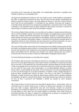 comunitária da fé, mananciais de fraternidade e de solidariedade, alternativa á sociedade atual
fundada no egoísmo e na competição brutal.
194. Queremos decididamente reafirmar e dar novo impulso à vida e missão profética e santificadora
das CEBs, no seguimento missionário de Jesus. Elas tem sido uma das grandes manifestações do
Espírito na Igreja da América Latina e do Caribe depois do Vaticano II. Elas têm a Palavra de Deus
como fonte de sua espiritualidade e a orientação de seus pastores como guia que assegura a
comunhão eclesial. Demonstram seu compromisso evangelizador e missionário entre os mais simples
e afastados e são expressão visível da opção preferencial pelos pobres. São fonte e semente de
vários serviços e ministérios a favor da vida na sociedade e na Igreja.
195. As Comunidades Eclesiais de Base, em comunhão com seu Bispo e o projeto pastoral diocesano,
são um sinal de vitalidade na Igreja, instrumento de formação e de evangelização e ponto de partida
válido para a Missão Continental permanente. Elas poderão revitalizar as paróquias a partir de
dentro fazendo das mesmas uma comunidade de comunidades. Depois do caminho percorrido até o
momento, com conquista e dificuldades, chegou o momento de uma profunda renovação desta rica
experiência eclesial em nosso continente, para que não percam sua eficácia missionária, mas que a
aperfeiçoem e a acrescentem de acordo com as sempre novas exigências dos tempos.
196. Junto às CEBs, existem outras várias formas de pequenas comunidades eclesiais, grupos de vida,
de oração e de reflexão da palavra de Deus, e inclusive redes de comunidades. O Espírito vai fazendo
com que elas floresçam como resposta aos novos desafios da evangelização. A experiência positiva
destas comunidades torna-se necessário que recebam uma especial atenção para que tenham a
Eucaristia como centro de sua vida e cresçam em solidariedade e integração eclesial e social.
5.2.4 As Conferências Episcopais e a comunhão entre as Igrejas
197. Os bispos, além do serviço à comunhão que prestam em suas igrejas locais, exercem este ofício
junto com as outras igrejas diocesanas. Deste modo, realizam e manifestam o vínculo de comunhão
que as une entre si. Esta experiência de comunhão episcopal, sobretudo depois do Concílio Vaticano
II, deve ser entendida como um encontro com o Cristo vivo, presente nos irmãos que estão reunidos
em seu nome”78. Para crescer nessa fraternidade e na co-responsabilidade pastoral, os bispos
devem cultivar a espiritualidade da comunhão, a fim de acrescentar os vínculos de colegialidade que
os unem aos demais bispos de sua própria Conferência, e também a todo o Colégio Episcopal e à
Igreja de Roma, presidida pelo sucessor de Pedro: “cum Petro et sub Petro”. Na Conferência
Episcopal, os bispos encontram seu espaço de discernimento solidário sobre os grandes problemas
da sociedade e da Igreja e o estímulo para oferecer orientações pastorais que animem os membros
do Povo de Deus a assumirem com fidelidade e decisão sua vocação de serem discípulos
missionários.
198. O Povo de Deus se constrói como uma comunhão de Igrejas locais e, através delas, como um
intercâmbio entre as culturas. Neste marco, os bispos e as Igrejas locais expressam sua solicitude
para com todas as Igrejas, especialmente para com mais próximas, reunidas nas províncias
eclesiásticas, nas conferências regionais e em outras formas de associação interdiocesana no interior
de cada Nação ou entre países de uma mesma Região ou Continente. Estas várias formas de
comunhão estimulam com vigor as “relações de irmandade entre as dioceses e as paróquias”79 e
fomentam “uma maior cooperação entre as igrejas irmãs”80.
41
 