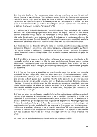 211. O terceiro desafio se refere aos aspectos vitais e afetivos, ao celibato e a uma vida espiritual
intensa fundada na experiência de Deus; também o cultivo de relações fraternas com os demais
presbíteros, com o bispo e com os leigos. Para que o ministério do presbítero seja coerente e
testemunhal, ele deve amar e realizar sua tarefa pastoral em comunhão com o bispo e com seus
pares. O ministério sacerdotal que brota da Ordem Sagrada tem uma “radical forma comunitária” e
só pode ser desenvolvido como uma “tarefa coletiva”86.
212. Em particular, o presbítero é convidado a valorizar o celibato, como um dom de Deus, que lhe
possibilita uma especial configuração com o estilo de vida do próprio Cristo e o faz sinal de sua
caridade pastoral na entrega a Deus e aos homens com o coração pleno e indivisível. “Na verdade,
esta opção do sacerdote é uma expressão singular da entrega que o configura com Cristo e da
entrega de si mesmo pelo Reino de Deus”87. O celibato solicita assumir com maturidade a própria
afetividade e sexualidade, vivendo-as com serenidade e alegria em um caminho comunitário88.
213. Outros desafios são de caráter estrutural, como por exemplo, a existência de paróquias muito
grandes que dificultam o exercício de uma pastoral adequada, paróquias muito pobres que fazem
com que os pastores se dediquem a outras tarefas para poder subsistir, paróquias situadas em
regiões de extrema violência e insegurança e a falta e má distribuição de presbíteros nas Igrejas do
continente.
214. O presbítero, a imagem do Bom Pastor, é chamado a ser homem de misericórdia e de
compaixão, próximo a seu povo e servidor de todos, particularmente dos que sofrem grandes
necessidades. A caridade pastoral, fonte da espiritualidade sacerdotal, anima e unifica sua vida e
ministério. Consciente de suas limitações, ele valoriza a pastoral orgânica e se insere com gosto em
seu presbitério.
215. O Povo de Deus sente a necessidade de presbíteros-discípulos: que tenham uma profunda
experiência de Deus, configurados com o coração do Bom Pastor, dóceis às orientações do Espírito,
que se nutram da Palavra de Deus, da Eucaristia e da oração; de presbíteros-missionários: movidos
pela caridade pastoral, que os leve a cuidar do rebanho a eles confiados e a procurar aos mais
distanciados, sempre em profunda comunhão com seu Bispo, os presbíteros, diáconos, religiosos,
religiosas e leigos; de presbíteros-servis da vida: que estejam atentos às necessidades dos mais
pobres, comprometidos na defesa dos direitos dos mais fracos e promotores da cultura da
solidariedade. Também de presbíteros cheios de misericórdia, disponíveis para administrar o
sacramento da reconciliação.
216. Tudo isto requer que nas Dioceses e nas Conferências Episcopais seja desenvolvida uma pastoral
presbiteral que privilegie a espiritualidade específica e a formação permanente e integral dos
sacerdotes. É oportuno indicar a complementaridade entre a formação inicial no Seminário e o
processo de formação que abrange as diversas etapas da vida do presbítero. A Exortação Apostólica
Pastores Dabo Vobis, enfatiza que: “A formação permanente é um dever, principalmente para os
sacerdotes jovens e há de ter aquela freqüência e programação de encontros que, simultaneamente,
prolongam a seriedade e a solidez da formação recebida no seminário”89. Levando em consideração
o número de presbíteros que abandonaram o ministério, cada Igreja local deve procurar estabelecer
com eles relações de fraternidade e de mútua colaboração conforme as normas prescritas pela
Igreja.
5.3.2.2 Os párocos, animadores de uma comunidade de discípulos missionários
44
 