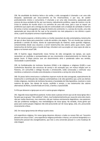 236. Na atualidade da América latina e do caribe, a vida consagrada é chamada a ser uma vida
discipular, apaixonada por Jesus-caminho ao Pai misericordioso, e por isso, de caráter
profundamente místico e comunitário. É chamada a ser uma vida missionária, apaixonada pelo
anúncio de Jesus-verdade do Pai, por isso mesmo, radicalmente profética, capaz de mostrar a luz de
Cristo às sombras do mundo atual e os caminhos de uma vida nova, para o que se requer um
profetismo que aspire até a entrega da vida em continuidade com a tradição de santidade e martírio
de tantas e tantos consagrados ao longo da história do continente. E, a serviço do mundo, uma vida
apaixonada por Jesus-vida do Pai, que se faz presente nos mais pequenos e nos últimos a quem
serve, a partir do próprio carisma e espiritualidade.
237. De maneira especial, a América latina e o Caribe necessitam da vida contemplativa, testemunha
de que só deus basta para preencher a vida de sentido e de alegria. “Em um mundo que continua
perdendo o sentido do divino, diante da supervalorização do material, vocês queridas religiosas,
comprometidas desde seus claustros a serem testemunhas dos valores pelos quais vivem, sejam
testemunhas do Senhor para o mundo de hoje, infundam com sua oração um novo sopro de vida na
Igreja e no homem atual”104.
238. O Espírito segue despertando novas formas de vida consagrada nas Igrejas, aos quais
necessitam ser acolhidas e acompanhadas em seu crescimento e desenvolvimento no interior das
Igrejas locais. O Bispo precisa usar um discernimento sério e ponderado sobre seu sentido,
necessidade e autenticidade.
239. As Confederações de Institutos Seculares (CISAL) e de religiosas e religiosos (CLAR) e suas
Conferências Nacionais são estruturas de serviço e de animação que, em mútua relação com os
Pastores, em comunhão e diálogo fecundo e amistoso105, estão convocadas a estimular seus
membros a realizarem a missão como discípulos e missionários a serviço do reino de Deus.
240. Os povos latino-americanos e caribenhos esperam muito da vida consagrada, especialmente do
testemunho e contribuição das religiosas contemplativas e de vida apostólica que, junto aos demais
irmãos religiosos, membros de Institutos Seculares e Sociedades de Vida Apostólica, mostram o rosto
materno da Igreja. Seu desejo de escuta, acolhida e serviço, e seu testemunho dos valores
alternativos do Reino, transformado em Cristo, o Senhor, é possível106.
5.4 Os que deixaram a Igreja para se unir a outros grupos religiosos
241. Segundo nossa experiência pastoral, muitas vezes a pessoa sincera que sai de nossa Igreja não o
faz pelo que os grupos “não católicos” crêem, mas fundamentalmente por causa de como eles vivem;
não por razões doutrinais, mas vivenciais; não por motivos estritamente dogmáticos, mas pastorais;
não por problemas teológicos, mas metodológicos de nossa Igreja. Na verdade, muita gente que
passa para outros grupos religiosos não está procurando sair de nossa Igreja, está, sim, procurando
sinceramente a Deus.
242. Em nossa Igreja temos de reforçar quatro eixos:
a) A experiência religiosa. Em nossa Igreja devemos oferecer a todos os nossos fiéis um “encontro
pessoal com Jesus Cristo”, uma experiência religiosa profunda e intensa, um anúncio kerigmático e o
testemunho pessoal dos evangelizadores, que leve a uma conversão pessoal e a uma mudança de
vida integral.
48
 
