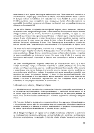 necessitamos de mais agentes de diálogo e melhor qualificados. É bom tornar mais conhecidas as
declarações que a própria Igreja Católica tem subscrito no campo do ecumenismo desde o Concílio.
Os diálogos bilaterais e multilaterais têm produzido bons frutos. Também é oportuno estudar o
Diretório ecumênico e suas conseqüências para a catequese, a liturgia, a formação presbiteral e a
pastoral111. A mobilidade humana, característica do mundo atual, pode ser ocasião propícia para o
diálogo ecumênico da vida112.
248. Em nosso contexto, o surgimento de novos grupos religiosos, mais a tendência a confundir o
ecumenismo com o diálogo interreligioso, tem causado obstáculos na conquista de maiores frutos no
diálogo ecumênico. Por isso mesmo, incentivamos os ministros ordenados, aos leigos e á vida
consagrada a participarem de organismos ecumênicos e a realizarem ações conjuntas nos diversos
campos da vida eclesial, pastoral e social. Na verdade, o contato ecumênico favorece a estima
recíproca, convoca á escuta comum da palavra de Deus e chama à conversão aqueles que se
declaram discípulos e missionários de Jesus Cristo. Esperamos que a promoção da unidade dos
cristãos, assumida pelas Conferências Episcopais, consolide-se e frutifique sob a luz do espírito Santo.
249. Nesta nova etapa evangelizadora, queremos que o diálogo e a cooperação ecumênica se
encaminhem para despertar novas formas de discipulado e missão em comunhão. Cabe observar que
onde se estabelece o diálogo, diminui o proselitismo, cresce o conhecimento recíproco e o respeito e
se abrem possibilidades de testemunho comum. Um passo nesta direção é o encontro com
interlocutores pentecostais responsáveis e fraternos que compartilham a estima, a oração e o
estudo.
250. Como resposta generosa à oração do Senhor “para que todos sejam um” (Jo 17,21), os Papas
nos tem incentivado a avançar pacientemente no caminho da unidade. João Paulo II nos exorta: “No
corajoso caminho para a unidade, a clareza e prudência da fé nos conduzem a evitar o falso irenismo
e o desinteresse pelas normas da Igreja. Inversamente, a mesma clareza e a mesma prudência nos
recomendam evitar a indiferença na busca da unidade e, mais ainda, a posição pré-concebida ou o
derrotismo que tende a ver tudo como negativo”113. Bento XVI abriu seu pontificado dizendo: “Não
bastam as manifestações de bons sentimentos. Fazem falta gestos concretos que penetrem nos
espíritos e sacudam as consciências, impulsionando cada um à conversão interior, que é o
fundamento de todo progresso no caminho do ecumenismo”114.
5.5.2 relação com o judaísmo e diálogo interreligioso
251. Reconhecemos com gratidão os laços que nos relacionam com o povo judeu, que nos une na fé
no único Deus e sua palavra revelada no Antigo Testamento115. São nossos “irmãos maiores” na fé
de Abraão, Isaque e Jacó. Dói em nós a história de desencontros que eles tem sofrido, também em
nossos países. São muitas as causas comuns que na atualidade exigem maior colaboração e respeito
mútuo.
252. Pelo sopro do Espírito Santo e outros meios conhecidos de Deus, a graça de Cristo pode alcançar
a todos os que Ele redimiu, além da comunidade eclesial, porém de modos diferentes116. Explicitar e
promover esta salvação já operante no mundo é uma das tarefas da Igreja com respeito às palavras
do Senhor: “Sejam minhas testemunhas até os extremos da terra” (At 1,8).
253. O diálogo interreligioso, em especial com as religiões monoteístas, fundamenta-se justamente
na missão que Cristo nos confiou, solicitando a sábia articulação entre o anúncio e o diálogo como
elementos constitutivos da evangelização117. Com tal atitude, a Igreja, “sacramento universal de
50
 
