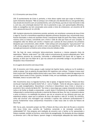 6.1.1 O encontro com Jesus Cristo
259. O acontecimento de Cristo é, portanto, o início desse sujeito novo que surge na história e a
quem chamamos discípulo: “Não se começa a ser cristão por uma decisão ética ou uma grande idéia,
mas através do encontro com um acontecimento, com uma Pessoa, que dá um novo horizonte à vida
e, com isso, uma orientação decisiva”122. Isto é justamente o que, com apresentações diferentes,
todos os evangelhos nos tem conservado como sendo o início do cristianismo: um encontro de fé
com a pessoa de Jesus (cf. Jo 1,35-39).
260. A própria natureza do cristianismo consiste, portanto, em reconhecer a presença de Jesus Cristo
e segui-lo. Essa foi a maravilhosa experiência daqueles primeiros discípulos que, encontrando Jesus,
ficaram fascinados e cheios de assombro frente a excepcional idade de quem lhes falava, diante da
maneira como os tratava, coincidindo com a fome e sede de vida que havia em seus corações. O
evangelista João nos deixou por escrito o impacto que a pessoa de Jesus produziu nos primeiros
discípulos que o encontraram, João e André. Tudo começa com uma pergunta: “que procuram?” (Jo
1,38). A essa pergunta seguiu um convite a viver uma experiência: “venham e verão” (Jo 1,39). Esta
narração permanecerá na história como síntese única do método cristão.
261. No hoje do nosso continente latino-americano, levanta-se a mesma pergunta cheia de
expectativa: “Mestre, onde vives?” (Jo 1,38), onde te encontramos de maneira adequada para “abrir
um autêntico processo de conversão, comunhão e solidariedade?”123 Quais são os lugares, as
pessoas, os dons que nos falam de ti, que nos colocam em comunhão contigo e nos permitem ser
discípulos e teus missionários?
6.1.2 Lugares de encontro com Jesus Cristo
262. O encontro com Cristo, graças à ação invisível do Espírito Santo, realiza-se na fé recebida e
vivida na Igreja. Com as palavras do papa Bento XVI repetimos com certeza: “A Igreja é nossa casa!
Esta é nossa casa” Na Igreja católica temos tudo o que é bom, tudo o que é motivo de segurança e de
consolo! Quem aceita a Cristo: Caminho, Verdade e Vida, em sua totalidade, tem garantida a paz e a
felicidade, nesta e na outra vida!”124.
263. Encontramos Jesus na Sagrada Escritura, lida na Igreja. A Sagrada Escritura, “Palavra de Deus
escrita por inspiração do Espírito Santo”125, é – com a Tradição – fonte de vida para a Igreja e alma
de sua ação evangelizadora. Desconhecer a Escritura é desconhecer Jesus Cristo e renunciar a
anunciá-lo. Daí o convite de Bento XVI: “Ao iniciar a nova etapa que a Igreja missionária da América
Latina e do Caribe se dispõe a empreender, a partir desta V Conferência em Aparecida, é condição
indispensável o conhecimento profundo e vivencial da Palavra de Deus, Por isto, é necessário educar
o povo na leitura e na meditação da palavra: que ela se converta em seu alimento para que, por
experiência própria, vejam que as palavras de Jesus são espírito e vida (cf. Jo 6,63). Do contrário,
como vão anunciar uma mensagem cujo conteúdo e espírito não conhecem profundamente? É
preciso fundamentar nosso compromisso missionário e toda nossa vida na rocha da Palavra de
Deus”126.
264. Faz-se, pois, necessário propor aos fiéis a Palavra de Deus como dom do Pai para o encontro
com Jesus Cristo vivo, caminho de “autêntica conversão e de renovada comunhão e
solidariedade”127. Esta proposta será mediação de encontro com o Senhor se for apresentada a
Palavra revelada, contida na Escritura, como fonte de evangelização. Os discípulos de Jesus desejam
se alimentar com o Pão da Palavra: querem chegar à interpretação adequada dos textos bíblicos,
52
 