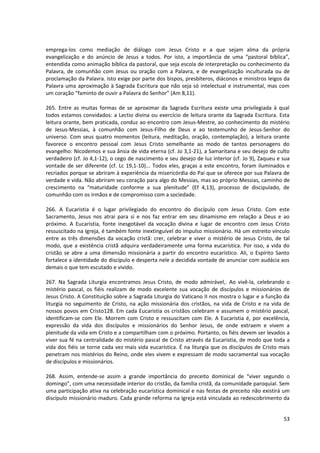 emprega-los como mediação de diálogo com Jesus Cristo e a que sejam alma da própria
evangelização e do anúncio de Jesus a todos. Por isto, a importância de uma “pastoral bíblica”,
entendida como animação bíblica da pastoral, que seja escola de interpretação ou conhecimento da
Palavra, de comunhão com Jesus ou oração com a Palavra, e de evangelização inculturada ou de
proclamação da Palavra. Isto exige por parte dos bispos, presbíteros, diáconos e ministros leigos da
Palavra uma aproximação à Sagrada Escritura que não seja só intelectual e instrumental, mas com
um coração “faminto de ouvir a Palavra do Senhor” (Am 8,11).
265. Entre as muitas formas de se aproximar da Sagrada Escritura existe uma privilegiada à qual
todos estamos convidados: a Lectio divina ou exercício de leitura orante da Sagrada Escritura. Esta
leitura orante, bem praticada, conduz ao encontro com Jesus-Mestre, ao conhecimento do mistério
de Jesus-Messias, à comunhão com Jesus-Filho de Deus e ao testemunho de Jesus-Senhor do
universo. Com seus quatro momentos (leitura, meditação, oração, contemplação), a leitura orante
favorece o encontro pessoal com Jesus Cristo semelhante ao modo de tantos personagens do
evangelho: Nicodemos e sua ânsia de vida eterna (cf. Jo 3,1-21), a Samaritana e seu desejo de culto
verdadeiro (cf. Jo 4,1-12), o cego de nascimento e seu desejo de luz interior (cf. Jo 9), Zaqueu e sua
vontade de ser diferente (cf. Lc 19,1-10)... Todos eles, graças a este encontro, foram iluminados e
recriados porque se abriram à experiência da misericórdia do Pai que se oferece por sua Palavra de
verdade e vida. Não abriram seu coração para algo do Messias, mas ao próprio Messias, caminho de
crescimento na “maturidade conforme a sua plenitude” (Ef 4,13), processo de discipulado, de
comunhão com os irmãos e de compromisso com a sociedade.
266. A Eucaristia é o lugar privilegiado do encontro do discípulo com Jesus Cristo. Com este
Sacramento, Jesus nos atrai para si e nos faz entrar em seu dinamismo em relação a Deus e ao
próximo. A Eucaristia, fonte inesgotável da vocação divina e lugar de encontro com Jesus Cristo
ressuscitado na Igreja, é também fonte inextinguível do impulso missionário. Há um estreito vínculo
entre as três dimensões da vocação cristã: crer, celebrar e viver o mistério de Jesus Cristo, de tal
modo, que a existência cristã adquira verdadeiramente uma forma eucarística. Por isso, a vida do
cristão se abre a uma dimensão missionária a partir do encontro eucarístico. Ali, o Espírito Santo
fortalece a identidade do discípulo e desperta nele a decidida vontade de anunciar com audácia aos
demais o que tem escutado e vivido.
267. Na Sagrada Liturgia encontramos Jesus Cristo, de modo admirável,. Ao vivê-la, celebrando o
mistério pascal, os fiéis realizam de modo excelente sua vocação de discípulos e missionários de
Jesus Cristo. A Constituição sobre a Sagrada Liturgia do Vaticano II nos mostra o lugar e a função da
liturgia no seguimento de Cristo, na ação missionária dos cristãos, na vida de Cristo e na vida de
nossos povos em Cristo128. Em cada Eucaristia os cristãos celebram e assumem o mistério pascal,
identificam-se com Ele. Morrem com Cristo e ressuscitam com Ele. A Eucaristia é, por excelência,
expressão da vida dos discípulos e missionários do Senhor Jesus, de onde extraem e vivem a
plenitude da vida em Cristo e a compartilham com o próximo. Portanto, os fiéis devem ser levados a
viver sua fé na centralidade do mistério pascal de Cristo através da Eucaristia, de modo que toda a
vida dos fiéis se torne cada vez mais vida eucarística. É na liturgia que os discípulos de Cristo mais
penetram nos mistérios do Reino, onde eles vivem e expressam de modo sacramental sua vocação
de discípulos e missionários.
268. Assim, entende-se assim a grande importância do preceito dominical de “viver segundo o
domingo”, com uma necessidade interior do cristão, da família cristã, da comunidade paroquial. Sem
uma participação ativa na celebração eucarística dominical e nas festas de preceito não existirá um
discípulo missionário maduro. Cada grande reforma na Igreja está vinculada ao redescobrimento da
53
 