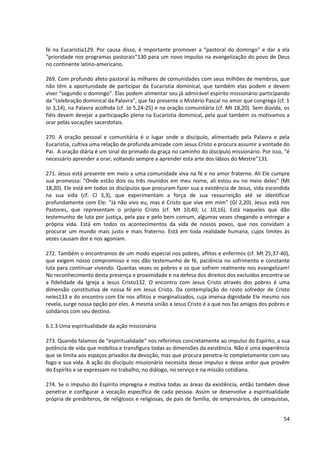 fé na Eucaristia129. Por causa disso, é importante promover a “pastoral do domingo” e dar a ela
“prioridade nos programas pastorais”130 para um novo impulso na evangelização do povo de Deus
no continente latino-americano.
269. Com profundo afeto pastoral às milhares de comunidades com seus milhões de membros, que
não têm a oportunidade de participar da Eucaristia dominical, que também elas podem e devem
viver “segundo o domingo”. Elas podem alimentar seu já admirável espírito missionário participando
da “celebração dominical da Palavra”, que faz presente o Mistério Pascal no amor que congrega (cf. 1
Jo 3,14), na Palavra acolhida (cf. Jo 5,24-25) e na oração comunitária (cf. Mt 18,20). Sem dúvida, os
fiéis devem desejar a participação plena na Eucaristia dominical, pela qual também os motivamos a
orar pelas vocações sacerdotais.
270. A oração pessoal e comunitária é o lugar onde o discípulo, alimentado pela Palavra e pela
Eucaristia, cultiva uma relação de profunda amizade com Jesus Cristo e procura assumir a vontade do
Pai. A oração diária é um sinal do primado da graça no caminho do discípulo missionário. Por isso, “é
necessário aprender a orar, voltando sempre a aprender esta arte dos lábios do Mestre”131.
271. Jesus está presente em meio a uma comunidade viva na fé e no amor fraterno. Ali Ele cumpre
sua promessa: “Onde estão dois ou três reunidos em meu nome, ali estou eu no meio deles” (Mt
18,20). Ele está em todos os discípulos que procuram fazer sua a existência de Jesus, vida escondida
na sua vida (cf. Cl 3,3), que experimentam a força de sua ressurreição até se identificar
profundamente com Ele: “Já não vivo eu, mas é Cristo que vive em mim” (Gl 2,20). Jesus está nos
Pastores, que representam o próprio Cristo (cf. Mt 10,40; Lc 10,16). Está naqueles que dão
testemunho de luta por justiça, pela paz e pelo bem comum, algumas vezes chegando a entregar a
própria vida. Está em todos os acontecimentos da vida de nossos povos, que nos convidam a
procurar um mundo mais justo e mais fraterno. Está em toda realidade humana, cujos limites às
vezes causam dor e nos agoniam.
272. Também o encontramos de um modo especial nos pobres, aflitos e enfermos (cf. Mt 25,37-40),
que exigem nosso compromisso e nos dão testemunho de fé, paciência no sofrimento e constante
luta para continuar vivendo. Quantas vezes os pobres e os que sofrem realmente nos evangelizam!
No reconhecimento desta presença e proximidade e na defesa dos direitos dos excluídos encontra-se
a fidelidade da Igreja a Jesus Cristo132. O encontro com Jesus Cristo através dos pobres é uma
dimensão constitutiva de nossa fé em Jesus Cristo. Da contemplação do rosto sofredor de Cristo
neles133 e do encontro com Ele nos aflitos e marginalizados, cuja imensa dignidade Ele mesmo nos
revela, surge nossa opção por eles. A mesma união a Jesus Cristo é a que nos faz amigos dos pobres e
solidários com seu destino.
6.1.3 Uma espiritualidade da ação missionária
273. Quando falamos de “espiritualidade” nos referimos concretamente ao impulso do Espírito, a sua
potência de vida que mobiliza e transfigura todas as dimensões da existência. Não é uma experiência
que se limita aos espaços privados da devoção, mas que procura penetra-lo completamente com seu
fogo e sua vida. A ação do discípulo missionário necessita desse impulso e desse ardor que provêm
do Espírito e se expressam no trabalho, no diálogo, no serviço e na missão cotidiana.
274. Se o impulso do Espírito impregna e motiva todas as áreas da existência, então também deve
penetrar e configurar a vocação específica de cada pessoa. Assim se desenvolve a espiritualidade
própria de presbíteros, de religiosos e religiosas, de pais de família, de empresários, de catequistas,
54
 