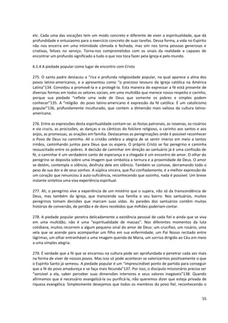 etc. Cada uma das vocações tem um modo concreto e diferente de viver a espiritualidade, que dá
profundidade e entusiasmo para o exercício concreto de suas tarefas. Dessa forma, a vida no Espírito
não nos encerra em uma intimidade cômoda e fechada, mas sim nos torna pessoas generosas e
criativas, felizes no serviço. Torna-nos comprometidos com os sinais da realidade e capazes de
encontrar um profundo significado a tudo o que nos toca fazer pela Igreja e pelo mundo.
6.1.4 A piedade popular como lugar de encontro com Cristo
275. O santo padre destacou a “rica e profunda religiosidade popular, na qual aparece a alma dos
povos latino-americanos, e a apresentou como “o precioso tesouro da Igreja católica na América
Latina”134. Convidou a promovê-la e a protegê-la. Esta maneira de expressar a fé está presente de
diversas formas em todos os setores sociais, em uma multidão que merece nosso respeito e carinho,
porque sua piedade “reflete uma sede de Deus que somente os pobres e simples podem
conhecer”135. A “religião do povo latino-americano é expressão da fé católica. É um catolicismo
popular”136, profundamente inculturado, que contem a dimensão mais valiosa da cultura latino-
americana.
276. Entre as expressões desta espiritualidade contam-se: as festas patronais, as novenas, os rosários
e via crucis, as procissões, as danças e os cânticos do folclore religioso, o carinho aos santos e aos
anjos, as promessas, as orações em família. Destacamos as peregrinações onde é possível reconhecer
o Povo de Deus no caminho. Ali o cristão celebra a alegria de se sentir imerso em meio a tantos
irmãos, caminhando juntos para Deus que os espera. O próprio Cristo se faz peregrino e caminha
ressuscitado entre os pobres. A decisão de caminhar em direção ao santuário já é uma confissão de
fé, o caminhar é um verdadeiro canto de esperança e a chegada é um encontro de amor. O olhar do
peregrino se deposita sobre uma imagem que simboliza a ternura e a proximidade de Deus. O amor
se detém, contempla o silêncio, desfruta dele em silêncio. Também se comove, derramando todo o
peso de sua dor e de seus sonhos. A súplica sincera, que flui confiadamente, é a melhor expressão de
um coração que renunciou à auto-suficiência, reconhecendo que sozinho, nada é possível. Um breve
instante sintetiza uma viva experiência espiritual.
277. Ali, o peregrino vive a experiência de um mistério que o supera, não só da transcendência de
Deus, mas também da Igreja, que transcende sua família e seu bairro. Nos santuários, muitos
peregrinos tomam decisões que marcam suas vidas. As paredes dos santuários contêm muitas
histórias de conversão, de perdão e de dons recebidos que milhões poderiam contar.
278. A piedade popular penetra delicadamente a existência pessoal de cada fiel e ainda que se viva
em uma multidão, não é uma “espiritualidade de massas”. Nos diferentes momentos da luta
cotidiana, muitos recorrem a algum pequeno sinal do amor de Deus: um crucifixo, um rosário, uma
vela que se acende para acompanhar um filho em sua enfermidade, um Pai Nosso recitado entre
lágrimas, um olhar entranhável a uma imagem querida de Maria, um sorriso dirigido ao Céu em meio
a uma simples alegria.
279. É verdade que a fé que se encarnou na cultura pode ser aprofundada e penetrar cada vez mais
na forma de viver de nossos povos. Mas isso só pode acontecer se valorizarmos positivamente o que
o Espírito Santo já semeou. A piedade popular é um “imprescindível ponto de partida para conseguir
que a fé do povo amadureça e se faça mais fecunda”137. Por isso, o discípulo missionário precisa ser
“sensível a ela, saber perceber suas dimensões interiores e seus valores inegáveis”138. Quando
afirmamos que é necessário evangelizá-la ou purificá-la, não queremos dizer que esteja privada de
riqueza evangélica. Simplesmente desejamos que todos os membros do povo fiel, reconhecendo o
55
 