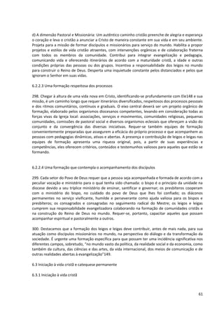 d) A dimensão Pastoral e Missionária: Um autêntico caminho cristão preenche de alegria e esperança
o coração e leva o cristão a anunciar a Cristo de maneira constante em sua vida e em seu ambiente.
Projeta para a missão de formar discípulos e missionários para serviço do mundo. Habilita a propor
projetos e estilos de vida cristão atraentes, com intervenções orgânicas e de colaboração fraterna
com todos os membros da comunidade. Contribui para integrar evangelização e pedagogia,
comunicando vida e oferecendo itinerários de acordo com a maturidade cristã, a idade e outras
condições próprias das pessoas ou dos grupos. Incentiva a responsabilidade dos leigos no mundo
para construir o Reino de Deus. Desperta uma inquietude constante pelos distanciados e pelos que
ignoram o Senhor em suas vidas.
6.2.2.3 Uma formação respeitosa dos processos
298. Chegar à altura de uma vida nova em Cristo, identificando-se profundamente com Ele148 e sua
missão, é um caminho longo que requer itinerários diversificados, respeitosos dos processos pessoais
e dos ritmos comunitários, contínuos e graduais. O eixo central deverá ser um projeto orgânico de
formação, elaborado pelos organismos diocesanos competentes, levando em consideração todas as
forças vivas da Igreja local: associações, serviços e movimentos, comunidades religiosas, pequenas
comunidades, comissões de pastoral social e diversos organismos eclesiais que ofereçam a visão do
conjunto e da convergência das diversas iniciativas. Requer-se também equipes de formação
convenientemente preparadas que assegurem a eficácia do próprio processo e que acompanhem as
pessoas com pedagogias dinâmicas, ativas e abertas. A presença e contribuição de leigos e leigas nas
equipes de formação apresenta uma riqueza original, pois, a partir de suas experiências e
competências, eles oferecem critérios, conteúdos e testemunhos valiosos para aqueles que estão se
formando.
6.2.2.4 Uma formação que contempla o acompanhamento dos discípulos
299. Cada setor do Povo de Deus requer que a pessoa seja acompanhada e formada de acordo com a
peculiar vocação e ministério para o qual tenha sido chamada: o bispo é o princípio da unidade na
diocese devido a seu tríplice ministério de ensinar, santificar e governar; os presbíteros cooperam
com o ministério do bispo, no cuidado do povo de Deus que lhes foi confiado; os diáconos
permanentes no serviço vivificante, humilde e perseverante como ajuda valiosa para os bispos e
presbíteros; os consagrados e consagradas no seguimento radical do Mestre; os leigos e leigas
cumprem sua responsabilidade evangelizadora colaborando na formação de comunidades cristãs e
na construção do Reino de Deus no mundo. Requer-se, portanto, capacitar aqueles que possam
acompanhar espiritual e pastoralmente a outros.
300. Destacamos que a formação dos leigos e leigas deve contribuir, antes de mais nada, para sua
atuação como discípulos missionários no mundo, na perspectiva do diálogo e da transformação da
sociedade. É urgente uma formação específica para que possam ter uma incidência significativa nos
diferentes campos, sobretudo, “no mundo vasto da política, da realidade social e da economia, como
também da cultura, das ciências e das artes, da vida internacional, dos meios de comunicação e de
outras realidades abertas à evangelização”149.
6.3 Iniciação à vida cristã e catequese permanente
6.3.1 Iniciação à vida cristã
61
 