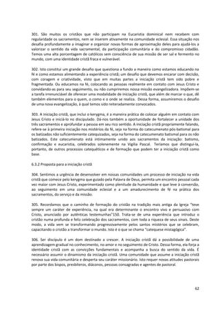 301. São muitos os cristãos que não participam na Eucaristia dominical nem recebem com
regularidade os sacramentos, nem se inserem ativamente na comunidade eclesial. Essa situação nos
desafia profundamente a imaginar e organizar novas formas de aproximação deles para ajudá-los a
valorizar o sentido da vida sacramental, da participação comunitária e do compromisso cidadão.
Temos uma alta porcentagem de católicos sem consciência de sua missão de ser sal e fermento no
mundo, com uma identidade cristã fraca e vulnerável.
302. Isto constitui um grande desafio que questiona a fundo a maneira como estamos educando na
fé e como estamos alimentando a experiência cristã; um desafio que devemos encarar com decisão,
com coragem e criatividade, visto que em muitas partes a iniciação cristã tem sido pobre e
fragmentada. Ou educamos na fé, colocando as pessoas realmente em contato com Jesus Cristo e
convidando-as para seu seguimento, ou não cumpriremos nossa missão evangelizadora. Impõem-se
a tarefa irrenunciável de oferecer uma modalidade de iniciação cristã, que além de marcar o que, dê
também elementos para o quem, o como e o onde se realiza. Dessa forma, assumiremos o desafio
de uma nova evangelização, à qual temos sido reiteradamente convocados.
303. A iniciação cristã, que inclui o kerygma, é a maneira prática de colocar alguém em contato com
Jesus Cristo e iniciá-lo no discipulado. Dá-nos também a oportunidade de fortalecer a unidade dos
três sacramentos e aprofundar a pessoa em seu rico sentido. A iniciação cristã propriamente falando,
refere-se à primeira iniciação nos mistérios da fé, seja na forma do catecumenato pós-batismal para
os batizados não suficientemente catequizados, seja na forma do catecumenato batismal para os não
batizados. Este catecumenato está intimamente unido aos sacramentos da iniciação: batismo,
confirmação e eucaristia, celebrados solenemente na Vigília Pascal. Teríamos que distingui-la,
portanto, de outros processos catequéticos e de formação que podem ter a iniciação cristã como
base.
6.3.2 Proposta para a iniciação cristã
304. Sentimos a urgência de desenvolver em nossas comunidades um processo de iniciação na vida
cristã que comece pelo kerygma que guiado pela Palavra de Deus, permita um encontro pessoal cada
vez maior com Jesus Cristo, experimentado como plenitude da humanidade e que leve à conversão,
ao seguimento em uma comunidade eclesial e a um amadurecimento de fé na prática dos
sacramentos, do serviço e da missão.
305. Recordamos que o caminho de formação do cristão na tradição mais antiga da Igreja “teve
sempre um caráter de experiência, na qual era determinante o encontro vivo e persuasivo com
Cristo, anunciado por autênticas testemunhas”150. Trata-se de uma experiência que introduz o
cristão numa profunda e feliz celebração dos sacramentos, com toda a riqueza de seus sinais. Deste
modo, a vida vem se transformando progressivamente pelos santos mistérios que se celebram,
capacitando o cristão a transformar o mundo. Isto é o que se chama “catequese mistagógica”.
306. Ser discípulo é um dom destinado a crescer. A iniciação cristã dá a possibilidade de uma
aprendizagem gradual no conhecimento, no amor e no seguimento de Cristo. Dessa forma, ela forja a
identidade cristã com as convicções fundamentais e acompanha a busca do sentido da vida. É
necessário assumir o dinamismo da iniciação cristã. Uma comunidade que assume a iniciação cristã
renova sua vida comunitária e desperta seu caráter missionário. Isto requer novas atitudes pastorais
por parte dos bispos, presbíteros, diáconos, pessoas consagradas e agentes de pastoral.
62
 