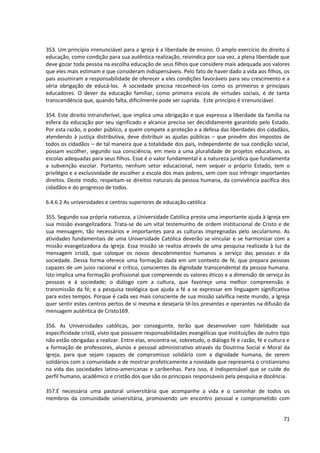 353. Um princípio irrenunciável para a Igreja é a liberdade de ensino. O amplo exercício do direito á
educação, como condição para sua autêntica realização, reivindica por sua vez, a plena liberdade que
deve gozar toda pessoa na escolha educação de seus filhos que considere mais adequada aos valores
que eles mais estimam e que consideram indispensáveis. Pelo fato de haver dado a vida aos filhos, os
pais assumiram a responsabilidade de oferecer a eles condições favoráveis para seu crescimento e a
séria obrigação de educá-los. A sociedade precisa reconhecê-los como os primeiros e principais
educadores. O dever da educação familiar, como primeira escola de virtudes sociais, é de tanta
transcendência que, quando falta, dificilmente pode ser suprida. Este princípio é irrenunciável.
354. Este direito intransferível, que implica uma obrigação e que expressa a liberdade da família na
esfera da educação por seu significado e alcance precisa ser decididamente garantido pelo Estado.
Por esta razão, o poder público, a quem compete a proteção e a defesa das liberdades dos cidadãos,
atendendo à justiça distributiva, deve distribuir as ajudas públicas – que provêm dos impostos de
todos os cidadãos – de tal maneira que a totalidade dos pais, independente de sua condição social,
possam escolher, segundo sua consciência, em meio a uma pluralidade de projetos educativos, as
escolas adequadas para seus filhos. Esse é o valor fundamental e a natureza jurídica que fundamenta
a subvenção escolar. Portanto, nenhum setor educacional, nem sequer o próprio Estado, tem o
privilégio e a exclusividade de escolher a escola dos mais pobres, sem com isso infringir importantes
direitos. Deste modo, respeitam-se direitos naturais da pessoa humana, da convivência pacífica dos
cidadãos e do progresso de todos.
6.4.6.2 As universidades e centros superiores de educação católica
355. Segundo sua própria natureza, a Universidade Católica presta uma importante ajuda à Igreja em
sua missão evangelizadora. Trata-se de um vital testemunho de ordem institucional de Cristo e de
sua mensagem, tão necessários e importantes para as culturas impregnadas pelo secularismo. As
atividades fundamentais de uma Universidade Católica deverão se vincular e se harmonizar com a
missão evangelizadora da Igreja. Essa missão se realiza através de uma pesquisa realizada à luz da
mensagem cristã, que coloque os novos descobrimentos humanos a serviço das pessoas e da
sociedade. Dessa forma oferece uma formação dada em um contexto de fé, que prepara pessoas
capazes de um juízo racional e crítico, conscientes da dignidade transcendental da pessoa humana.
Isto implica uma formação profissional que compreende os valores éticos e a dimensão de serviço às
pessoas e à sociedade; o diálogo com a cultura, que favoreçe uma melhor compreensão e
transmissão da fé; e a pesquisa teológica que ajuda a fé a se expressar em linguagem significativa
para estes tempos. Porque é cada vez mais consciente de sua missão salvífica neste mundo, a Igreja
quer sentir estes centros pertos de si mesma e desejaria tê-los presentes e operantes na difusão da
mensagem autêntica de Cristo169.
356. As Universidades católicas, por conseguinte, terão que desenvolver com fidelidade sua
especificidade cristã, visto que possuem responsabilidades evangélicas que instituições de outro tipo
não estão obrigadas a realizar. Entre elas, encontra-se, sobretudo, o diálogo fé e razão, fé e cultura e
a formação de professores, alunos e pessoal administrativo através da Doutrina Social e Moral da
Igreja, para que sejam capazes de compromisso solidário com a dignidade humana, de serem
solidários com a comunidade e de mostrar profeticamente a novidade que representa o cristianismo
na vida das sociedades latino-americanas e caribenhas. Para isso, é indispensável que se cuide do
perfil humano, acadêmico e cristão dos que são os principais responsáveis pela pesquisa e docência.
357.É necessária uma pastoral universitária que acompanhe a vida e o caminhar de todos os
membros da comunidade universitária, promovendo um encontro pessoal e comprometido com
71
 