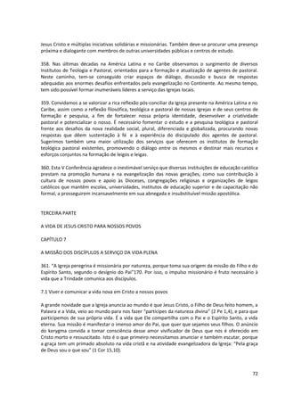 Jesus Cristo e múltiplas iniciativas solidárias e missionárias. Também deve-se procurar uma presença
próxima e dialogante com membros de outras universidades públicas e centros de estudo.
358. Nas últimas décadas na América Latina e no Caribe observamos o surgimento de diversos
Institutos de Teologia e Pastoral, orientados para a formação e atualização de agentes de pastoral.
Neste caminho, tem-se conseguido criar espaços de diálogo, discussão e busca de respostas
adequadas aos enormes desafios enfrentados pela evangelização no Continente. Ao mesmo tempo,
tem sido possível formar inumeráveis líderes a serviço das Igrejas locais.
359. Convidamos a se valorizar a rica reflexão pós-conciliar da Igreja presente na América Latina e no
Caribe, assim como a reflexão filosófica, teológica e pastoral de nossas Igrejas e de seus centros de
formação e pesquisa, a fim de fortalecer nossa própria identidade, desenvolver a criatividade
pastoral e potencializar o nosso. É necessário fomentar o estudo e a pesquisa teológica e pastoral
frente aos desafios da nova realidade social, plural, diferenciada e globalizada, procurando novas
respostas que dêem sustentação à fé e à experiência do discipulado dos agentes de pastoral.
Sugerimos também uma maior utilização dos serviços que oferecem os institutos de formação
teológica pastoral existentes, promovendo o diálogo entre os mesmos e destinar mais recursos e
esforços conjuntos na formação de leigos e leigas.
360. Esta V Conferência agradece o inestimável serviço que diversas instituições de educação católica
prestam na promoção humana e na evangelização das novas gerações, como sua contribuição à
cultura de nossos povos e apoio às Dioceses, congregações religiosas e organizações de leigos
católicos que mantêm escolas, universidades, institutos de educação superior e de capacitação não
formal, a prosseguirem incansavelmente em sua abnegada e insubstituível missão apostólica.
TERCEIRA PARTE
A VIDA DE JESUS CRISTO PARA NOSSOS POVOS
CAPÍTULO 7
A MISSÃO DOS DISCÍPULOS A SERVIÇO DA VIDA PLENA
361. “A Igreja peregrina é missionária por natureza, porque toma sua origem da missão do Filho e do
Espírito Santo, segundo o desígnio do Pai”170. Por isso, o impulso missionário é fruto necessário à
vida que a Trindade comunica aos discípulos.
7.1 Viver e comunicar a vida nova em Cristo a nossos povos
A grande novidade que a Igreja anuncia ao mundo é que Jesus Cristo, o Filho de Deus feito homem, a
Palavra e a Vida, veio ao mundo para nos fazer “partícipes da natureza divina” (2 Pe 1,4), e para que
participemos de sua própria vida. É a vida que Ele compartilha com o Pai e o Espírito Santo, a vida
eterna. Sua missão é manifestar o imenso amor do Pai, que quer que sejamos seus filhos. O anúncio
do kerygma convida a tomar consciência desse amor vivificador de Deus que nos é oferecido em
Cristo morto e ressuscitado. Isto é o que primeiro necessitamos anunciar e também escutar, porque
a graça tem um primado absoluto na vida cristã e na atividade evangelizadora da Igreja: “Pela graça
de Deus sou o que sou” (1 Cor 15,10).
72
 