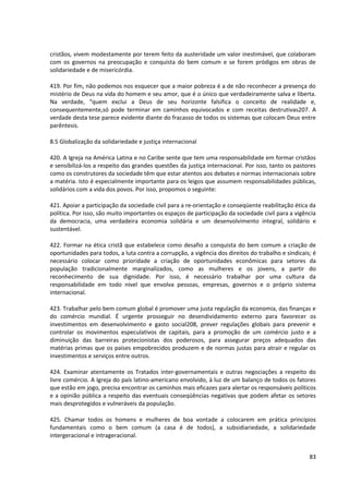 cristãos, vivem modestamente por terem feito da austeridade um valor inestimável, que colaboram
com os governos na preocupação e conquista do bem comum e se forem pródigos em obras de
solidariedade e de misericórdia.
419. Por fim, não podemos nos esquecer que a maior pobreza é a de não reconhecer a presença do
mistério de Deus na vida do homem e seu amor, que é o único que verdadeiramente salva e liberta.
Na verdade, “quem exclui a Deus de seu horizonte falsifica o conceito de realidade e,
consequentemente,só pode terminar em caminhos equivocados e com receitas destrutivas207. A
verdade desta tese parece evidente diante do fracasso de todos os sistemas que colocam Deus entre
parêntesis.
8.5 Globalização da solidariedade e justiça internacional
420. A Igreja na América Latina e no Caribe sente que tem uma responsabilidade em formar cristãos
e sensibilizá-los a respeito das grandes questões da justiça internacional. Por isso, tanto os pastores
como os construtores da sociedade têm que estar atentos aos debates e normas internacionais sobre
a matéria. Isto é especialmente importante para os leigos que assumem responsabilidades públicas,
solidários com a vida dos povos. Por isso, propomos o seguinte:
421. Apoiar a participação da sociedade civil para a re-orientação e conseqüente reabilitação ética da
política. Por isso, são muito importantes os espaços de participação da sociedade civil para a vigência
da democracia, uma verdadeira economia solidária e um desenvolvimento integral, solidário e
sustentável.
422. Formar na ética cristã que estabelece como desafio a conquista do bem comum a criação de
oportunidades para todos, a luta contra a corrupção, a vigência dos direitos do trabalho e sindicais; é
necessário colocar como prioridade a criação de oportunidades econômicas para setores da
população tradicionalmente marginalizados, como as mulheres e os jovens, a partir do
reconhecimento de sua dignidade. Por isso, é necessário trabalhar por uma cultura da
responsabilidade em todo nível que envolva pessoas, empresas, governos e o próprio sistema
internacional.
423. Trabalhar pelo bem comum global é promover uma justa regulação da economia, das finanças e
do comércio mundial. É urgente prosseguir no desendividamento externo para favorecer os
investimentos em desenvolvimento e gasto social208, prever regulações globais para prevenir e
controlar os movimentos especulativos de capitais, para a promoção de um comércio justo e a
diminuição das barreiras protecionistas dos poderosos, para assegurar preços adequados das
matérias primas que os países empobrecidos produzem e de normas justas para atrair e regular os
investimentos e serviços entre outros.
424. Examinar atentamente os Tratados inter-governamentais e outras negociações a respeito do
livre comércio. A Igreja do país latino-americano envolvido, à luz de um balanço de todos os fatores
que estão em jogo, precisa encontrar os caminhos mais eficazes para alertar os responsáveis políticos
e a opinião pública a respeito das eventuais conseqüências negativas que podem afetar os setores
mais desprotegidos e vulneráveis da população.
425. Chamar todos os homens e mulheres de boa vontade a colocarem em prática princípios
fundamentais como o bem comum (a casa é de todos), a subsidiariedade, a solidariedade
intergeracional e intrageracional.
83
 