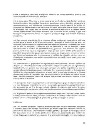 Caribe os emigrantes, deslocados e refugiados sobretudo por causas econômicas, políticas e de
violência constituem um fato novo e dramático.
441. A Igreja, como Mãe, deve se sentir como Igreja sem fronteiras, Igreja familiar, atenta ao
fenômeno crescente da mobilidade humana em seus diversos setores. Considera indispensável o
desenvolvimento de uma mentalidade e uma espiritualidade a serviço pastoral dos irmãos em
mobilidade, estabelecendo estruturas nacionais e diocesanas apropriadas, que facilitem o encontro
do estrangeiro com a Igreja local de acolhida. As Conferências Episcopais e as Dioceses devem
assumir profeticamente esta pastoral específica com a dinâmica de unir critérios e ações que
favoreçam uma permanente atenção aos migrantes, que devem chegar a ser também discípulos e
missionários.
442. Para conseguir este objetivo, faz-se necessário reforçar o diálogo e a cooperação de saída e de
acolhida entre as Igrejas, a fim de dar uma atenção comunitária e pastoral aos que estão em
mobilidade, apoiando-os em sua religiosidade e valorizando suas expressões culturais em tudo aquilo
que se refira ao Evangelho. É necessário que nos Seminários e casas de formação se tome
consciência sobre a realidade da mobilidade humana, para dar a esse fenômeno uma resposta
pastoral. Também se requer a preparação de leigos que com sentido cristão, profissionalismo e
capacidade de compreensão, possam acompanhar aqueles que chegam, como também as famílias
que deixam nos lugares de saída 210. Cremos que “a realidade das migrações não deve nunca ser
vista só como um problema, mas também e sobretudo, como um grande recurso para o caminho da
humanidade”211.
443. Entre as tarefas da Igreja a favor dos migrantes está indubitavelmente a denúncia profética dos
atropelos que sofrem frequentemente, como também o esforço por incidir, junto aos organismos da
sociedade civil, nos governos dos países, para conseguir uma política migratória que leve em
consideração os direitos das pessoas em mobilidade. Deve ter presente também os deslocados pela
violência. Nos países açoitados pela violência se requer a ação pastoral para acompanhar as vítimas e
oferecer-lhes acolhida e capacita-los para que possam viver de seu trabalho. Ao mesmo tempo,
deverá aprofundar seu esforço pastoral e teológico para promover uma cidadania universal na qual
não haja distinção de pessoas.
444. Os migrantes devem ser acompanhados pastoralmente por suas Igrejas de origem e estimulados
a se fazer discípulos e missionários nas terras e comunidades que os acolhem, compartilhando com
eles as riquezas de sua fé e de suas tradições religiosas. Os migrantes que partem de nossas
comunidades podem oferecer uma valiosa contribuição missionária às comunidades que os acolhem.
445. As generosas remessas enviadas pelos imigrantes latino-americanos a partir dos Estados Unidos,
Canadá, países europeus e outros, evidencia sua capacidade de sacrifício e amor solidário a favor das
próprias famílias e pátrias de origem. É, geralmente, ajuda dos pobres para os pobres.
8.6.5 Presos
446. Uma realidade que golpeia a todos os setores da população, mas principalmente o mais pobre,
é a violência produto das injustiças e outros males que durante longos anos está sendo semeado nas
comunidades. Isto induz a uma maior criminalidade e, por fim, a que sejam muitas as pessoas que
tem que cumprir penas em recintos penitenciários desumanos, caracterizados pelo comércio de
armas, drogas, aglomeração, torturas, ausência de programas de reabilitação, crime organizado que
86
 