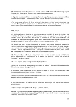 l) Ajudar a criar possibilidades para que os meninos e meninas órfãos e abandonados consigam, pela
caridade cristã, condições de acolhida e adoção e possam viver em família.
m) Organizar casas de acolhida e um acompanhamento específico para socorrer com compaixão e
solidariedade ás meninas e adolescentes grávidas, ás mães “solteiras”, os lares incompletos.
n) Ter presente que a Palavra de Deus, tanto no Antigo quanto no Novo Testamento, solicita-nos
uma atenção especial em relação às viúvas. Procurar uma maneira para que elas recebam uma
pastoral que as ajude a enfrentar esta situação, muitas vezes de desamparo e de solidão.
9.2 As crianças
457. A infância hoje em dia deve ser sujeito de uma ação prioritária da Igreja, da família e das
instituições do Estado, tanto pelas possibilidades que oferece como pela vulnerabilidade a que se
encontra exposta. As crianças são dom e sinal da presença de Deus em nosso mundo por sua
capacidade de acolher com simplicidade o que será o fundamento de suas vidas e aqueles a quem
Jesus presenteou como seus prediletos no Reino e como modelo para entrar nele.
458. Vemos com dor a situação de pobreza, de violência intra-familiar (sobretudo em famílias
irregulares ou desintegradas), de abuso sexual, pela qual passa um bom número de nossas crianças,
assim como os setores de infância trabalhadora, crianças de rua, crianças portadora de HIV, órfãos,
soldados, e crianças enganadas e expostas à pornografia e prostituição forçada, tanto virtual quanto
real. A primeira infância (0 a 6 anos) requer um cuidado e atenção especiais.
459. Por outro lado, a infância, ao ser a primeira etapa da vida do recém-nascido, constitui uma
ocasião maravilhosa para a transmissão da fé. Vemos com gratidão a valiosa ação de tantas
instituições a serviço da infância.
460. A esse respeito, propomos algumas orientações pastorais:
a) Inspirar-se na atitude de Jesus para com as crianças, de respeito e acolhida como os prediletos do
Reino, atendendo a sua formação integral.
b) Estabelecer, onde não existam, O Departamento ou Seção da Infância para desenvolver ações
pontuais e orgânicas a favor dos meninos e meninas.
c) Promover processos de reconhecimento da infância como um setor decisivo de especial cuidado
por parte da Igreja, da Sociedade e do Estado.
d) Tutelar a dignidade e os direitos naturais inalienáveis das crianças, sem prejuízo dos legítimos
direitos dos pais.
e) Apoiar as experiências pastorais de atenção à primeira infância.
f) Estudar e considerar as pedagogias adequadas para a educação na fé das crianças, especialmente
em tudo aquilo relacionado à iniciação cristã, privilegiando o momento da primeira comunhão, como
também na afetividade e sexualidade humana.
89
 