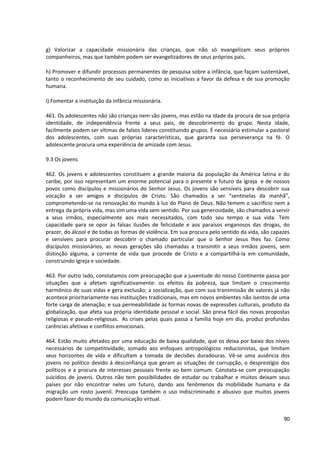 g) Valorizar a capacidade missionária das crianças, que não só evangelizam seus próprios
companheiros, mas que também podem ser evangelizadores de seus próprios pais.
h) Promover e difundir processos permanentes de pesquisa sobre a infância, que façam sustentável,
tanto o reconhecimento de seu cuidado, como as iniciativas a favor da defesa e de sua promoção
humana.
i) Fomentar a instituição da infância missionária.
461. Os adolescentes não são crianças nem são jovens, mas estão na idade da procura de sua própria
identidade, de independência frente a seus pais, de descobrimento do grupo. Nesta idade,
facilmente podem ser vítimas de falsos líderes constituindo grupos. É necessário estimular a pastoral
dos adolescentes, com suas próprias características, que garanta sua perseverança na fé. O
adolescente procura uma experiência de amizade com Jesus.
9.3 Os jovens
462. Os jovens e adolescentes constituem a grande maioria da população da América latina e do
caribe, por isso representam um enorme potencial para o presente e futuro da Igreja e de nossos
povos como discípulos e missionários do Senhor Jesus. Os jovens são sensíveis para descobrir sua
vocação a ser amigos e discípulos de Cristo. São chamados a ser “sentinelas da manhã”,
comprometendo-se na renovação do mundo à luz do Plano de Deus. Não temem o sacrifício nem a
entrega da própria vida, mas sim uma vida sem sentido. Por sua generosidade, são chamados a servir
a seus irmãos, especialmente aos mais necessitados, com todo seu tempo e sua vida. Tem
capacidade para se opor às falsas ilusões de felicidade e aos paraísos enganosos das drogas, do
prazer, do álcool e de todas as formas de violência. Em sua procura pelo sentido da vida, são capazes
e sensíveis para procurar descobrir o chamado particular que o Senhor Jesus lhes faz. Como
discípulos missionários, as novas gerações são chamadas a transmitir a seus irmãos jovens, sem
distinção alguma, a corrente de vida que procede de Cristo e a compartilhá-la em comunidade,
construindo Igreja e sociedade.
463. Por outro lado, constatamos com preocupação que a juventude do nosso Continente passa por
situações que a afetam significativamente: os efeitos da pobreza, que limitam o crescimento
harmônico de suas vidas e gera exclusão; a socialização, que com sua transmissão de valores já não
acontece prioritariamente nas instituições tradicionais, mas em novos ambientes não isentos de uma
forte carga de alienação; e sua permeabilidade às formas novas de expressões culturais, produto da
globalização, que afeta sua própria identidade pessoal e social. São presa fácil das novas propostas
religiosas e pseudo-religiosas. As crises pelas quais passa a família hoje em dia, produz profundas
carências afetivas e conflitos emocionais.
464. Estão muito afetados por uma educação de baixa qualidade, que os deixa por baixo dos níveis
necessários de competitividade, somado aos enfoques antropológicos reducionistas, que limitam
seus horizontes de vida e dificultam a tomada de decisões duradouras. Vê-se uma ausência dos
jovens no político devido á desconfiança que geram as situações de corrupção, o desprestígio dos
políticos e a procura de interesses pessoais frente ao bem comum. Constata-se com preocupação
suicídios de jovens. Outros não tem possibilidades de estudar ou trabalhar e muitos deixam seus
países por não encontrar neles um futuro, dando aos fenômenos da mobilidade humana e da
migração um rosto juvenil. Preocupa também o uso indiscriminado e abusivo que muitos jovens
podem fazer do mundo da comunicação virtual.
90
 