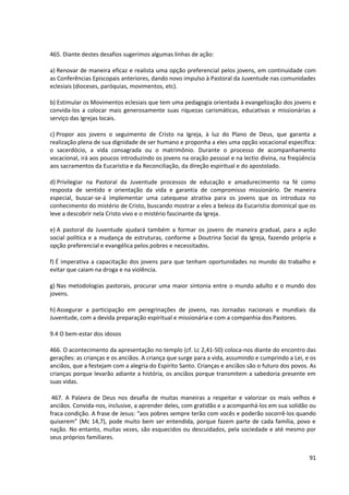 465. Diante destes desafios sugerimos algumas linhas de ação:
a) Renovar de maneira eficaz e realista uma opção preferencial pelos jovens, em continuidade com
as Conferências Episcopais anteriores, dando novo impulso à Pastoral da Juventude nas comunidades
eclesiais (dioceses, paróquias, movimentos, etc).
b) Estimular os Movimentos eclesiais que tem uma pedagogia orientada à evangelização dos jovens e
convida-los a colocar mais generosamente suas riquezas carismáticas, educativas e missionárias a
serviço das Igrejas locais.
c) Propor aos jovens o seguimento de Cristo na Igreja, à luz do Plano de Deus, que garanta a
realização plena de sua dignidade de ser humano e proponha a eles uma opção vocacional específica:
o sacerdócio, a vida consagrada ou o matrimônio. Durante o processo de acompanhamento
vocacional, irá aos poucos introduzindo os jovens na oração pessoal e na lectio divina, na freqüência
aos sacramentos da Eucaristia e da Reconciliação, da direção espiritual e do apostolado.
d) Privilegiar na Pastoral da Juventude processos de educação e amadurecimento na fé como
resposta de sentido e orientação da vida e garantia de compromisso missionário. De maneira
especial, buscar-se-á implementar uma catequese atrativa para os jovens que os introduza no
conhecimento do mistério de Cristo, buscando mostrar a eles a beleza da Eucaristia dominical que os
leve a descobrir nela Cristo vivo e o mistério fascinante da Igreja.
e) A pastoral da Juventude ajudará também a formar os jovens de maneira gradual, para a ação
social política e a mudança de estruturas, conforme a Doutrina Social da Igreja, fazendo própria a
opção preferencial e evangélica pelos pobres e necessitados.
f) É imperativa a capacitação dos jovens para que tenham oportunidades no mundo do trabalho e
evitar que caiam na droga e na violência.
g) Nas metodologias pastorais, procurar uma maior sintonia entre o mundo adulto e o mundo dos
jovens.
h) Assegurar a participação em peregrinações de jovens, nas Jornadas nacionais e mundiais da
Juventude, com a devida preparação espiritual e missionária e com a companhia dos Pastores.
9.4 O bem-estar dos idosos
466. O acontecimento da apresentação no templo (cf. Lc 2,41-50) coloca-nos diante do encontro das
gerações: as crianças e os anciãos. A criança que surge para a vida, assumindo e cumprindo a Lei, e os
anciãos, que a festejam com a alegria do Espírito Santo. Crianças e anciãos são o futuro dos povos. As
crianças porque levarão adiante a história, os anciãos porque transmitem a sabedoria presente em
suas vidas.
467. A Palavra de Deus nos desafia de muitas maneiras a respeitar e valorizar os mais velhos e
anciãos. Convida-nos, inclusive, a aprender deles, com gratidão e a acompanhá-los em sua solidão ou
fraca condição. A frase de Jesus: “aos pobres sempre terão com vocês e poderão socorrê-los quando
quiserem” (Mc 14,7), pode muito bem ser entendida, porque fazem parte de cada família, povo e
nação. No entanto, muitas vezes, são esquecidos ou descuidados, pela sociedade e até mesmo por
seus próprios familiares.
91
 
