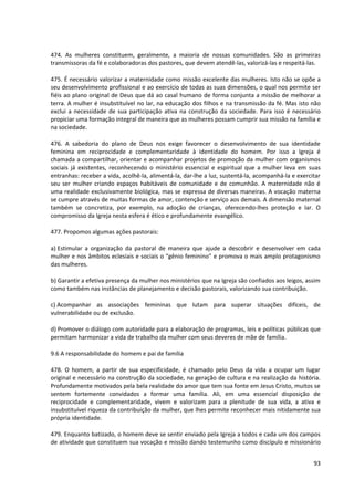474. As mulheres constituem, geralmente, a maioria de nossas comunidades. São as primeiras
transmissoras da fé e colaboradoras dos pastores, que devem atendê-las, valorizá-las e respeitá-las.
475. É necessário valorizar a maternidade como missão excelente das mulheres. Isto não se opõe a
seu desenvolvimento profissional e ao exercício de todas as suas dimensões, o qual nos permite ser
fiéis ao plano original de Deus que dá ao casal humano de forma conjunta a missão de melhorar a
terra. A mulher é insubstituível no lar, na educação dos filhos e na transmissão da fé. Mas isto não
exclui a necessidade de sua participação ativa na construção da sociedade. Para isso é necessário
propiciar uma formação integral de maneira que as mulheres possam cumprir sua missão na família e
na sociedade.
476. A sabedoria do plano de Deus nos exige favorecer o desenvolvimento de sua identidade
feminina em reciprocidade e complementaridade à identidade do homem. Por isso a Igreja é
chamada a compartilhar, orientar e acompanhar projetos de promoção da mulher com organismos
sociais já existentes, reconhecendo o ministério essencial e espiritual que a mulher leva em suas
entranhas: receber a vida, acolhê-la, alimentá-la, dar-lhe a luz, sustentá-la, acompanhá-la e exercitar
seu ser mulher criando espaços habitáveis de comunidade e de comunhão. A maternidade não é
uma realidade exclusivamente biológica, mas se expressa de diversas maneiras. A vocação materna
se cumpre através de muitas formas de amor, contenção e serviço aos demais. A dimensão maternal
também se concretiza, por exemplo, na adoção de crianças, oferecendo-lhes proteção e lar. O
compromisso da Igreja nesta esfera é ético e profundamente evangélico.
477. Propomos algumas ações pastorais:
a) Estimular a organização da pastoral de maneira que ajude a descobrir e desenvolver em cada
mulher e nos âmbitos eclesiais e sociais o “gênio feminino” e promova o mais amplo protagonismo
das mulheres.
b) Garantir a efetiva presença da mulher nos ministérios que na Igreja são confiados aos leigos, assim
como também nas instâncias de planejamento e decisão pastorais, valorizando sua contribuição.
c) Acompanhar as associações femininas que lutam para superar situações difíceis, de
vulnerabilidade ou de exclusão.
d) Promover o diálogo com autoridade para a elaboração de programas, leis e políticas públicas que
permitam harmonizar a vida de trabalho da mulher com seus deveres de mãe de família.
9.6 A responsabilidade do homem e pai de família
478. O homem, a partir de sua especificidade, é chamado pelo Deus da vida a ocupar um lugar
original e necessário na construção da sociedade, na geração de cultura e na realização da história.
Profundamente motivados pela bela realidade do amor que tem sua fonte em Jesus Cristo, muitos se
sentem fortemente convidados a formar uma família. Ali, em uma essencial disposição de
reciprocidade e complementaridade, vivem e valorizam para a plenitude de sua vida, a ativa e
insubstituível riqueza da contribuição da mulher, que lhes permite reconhecer mais nitidamente sua
própria identidade.
479. Enquanto batizado, o homem deve se sentir enviado pela Igreja a todos e cada um dos campos
de atividade que constituem sua vocação e missão dando testemunho como discípulo e missionário
93
 