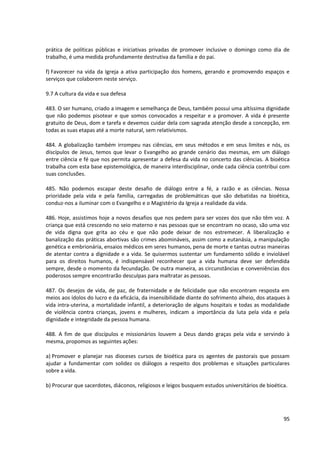 prática de políticas públicas e iniciativas privadas de promover inclusive o domingo como dia de
trabalho, é uma medida profundamente destrutiva da família e do pai.
f) Favorecer na vida da Igreja a ativa participação dos homens, gerando e promovendo espaços e
serviços que colaborem neste serviço.
9.7 A cultura da vida e sua defesa
483. O ser humano, criado a imagem e semelhança de Deus, também possui uma altíssima dignidade
que não podemos pisotear e que somos convocados a respeitar e a promover. A vida é presente
gratuito de Deus, dom e tarefa e devemos cuidar dela com sagrada atenção desde a concepção, em
todas as suas etapas até a morte natural, sem relativismos.
484. A globalização também irrompeu nas ciências, em seus métodos e em seus limites e nós, os
discípulos de Jesus, temos que levar o Evangelho ao grande cenário das mesmas, em um diálogo
entre ciência e fé que nos permita apresentar a defesa da vida no concerto das ciências. A bioética
trabalha com esta base epistemológica, de maneira interdisciplinar, onde cada ciência contribui com
suas conclusões.
485. Não podemos escapar deste desafio de diálogo entre a fé, a razão e as ciências. Nossa
prioridade pela vida e pela família, carregadas de problemáticas que são debatidas na bioética,
conduz-nos a iluminar com o Evangelho e o Magistério da Igreja a realidade da vida.
486. Hoje, assistimos hoje a novos desafios que nos pedem para ser vozes dos que não têm voz. A
criança que está crescendo no seio materno e nas pessoas que se encontram no ocaso, são uma voz
de vida digna que grita ao céu e que não pode deixar de nos estremecer. A liberalização e
banalização das práticas abortivas são crimes abomináveis, assim como a eutanásia, a manipulação
genética e embrionária, ensaios médicos em seres humanos, pena de morte e tantas outras maneiras
de atentar contra a dignidade e a vida. Se quisermos sustentar um fundamento sólido e inviolável
para os direitos humanos, é indispensável reconhecer que a vida humana deve ser defendida
sempre, desde o momento da fecundação. De outra maneira, as circunstâncias e conveniências dos
poderosos sempre encontrarão desculpas para maltratar as pessoas.
487. Os desejos de vida, de paz, de fraternidade e de felicidade que não encontram resposta em
meios aos ídolos do lucro e da eficácia, da insensibilidade diante do sofrimento alheio, dos ataques à
vida intra-uterina, a mortalidade infantil, a deterioração de alguns hospitais e todas as modalidade
de violência contra crianças, jovens e mulheres, indicam a importância da luta pela vida e pela
dignidade e integridade da pessoa humana.
488. A fim de que discípulos e missionários louvem a Deus dando graças pela vida e servindo à
mesma, propomos as seguintes ações:
a) Promover e planejar nas dioceses cursos de bioética para os agentes de pastorais que possam
ajudar a fundamentar com solidez os diálogos a respeito dos problemas e situações particulares
sobre a vida.
b) Procurar que sacerdotes, diáconos, religiosos e leigos busquem estudos universitários de bioética.
95
 