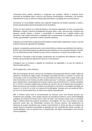 c) Promover foros, painéis, seminários e congressos que estudem, reflitam e analisem temas
concretos da atualidade sobre a vida em suas diversas manifestações e sobretudo o ser humano,
especialmente no que se refere ao respeito pela vida desde a concepção até sua morte natural.
d) Convocar as Universidades católicas para organizar programas de bioética acessíveis a todos e
tomem posição pública diante dos grandes temas da bioética.
e) Criar em nível nacional um comitê de bioética, com pessoas preparadas no tema, que garantam
fidelidade e respeito à doutrina do Magistério da Igreja sobre a vida, para que seja a instância que
pesquise, estude, discuta e atualize a comunidade no momento que o debate público seja
necessário. Este comitê enfrentará as realidades que se apresentarão na localidade, no país ou no
mundo, para defender e promover a vida no momento oportuno.
f) Oferecer aos matrimônios programas de formação em paternidade responsável e sobre o uso dos
métodos naturais de regulação da natalidade.
g) Apoiar e acompanhar pastoralmente e com misericórdia as mulheres que decidiram não abortar e
acolher com misericórdia aquelas que abortaram para ajudá-las a curar suas graves feridas e convida-
las a ser defensoras da vida. O aborto faz duas vítimas: certamente, a criança, mas também a mãe.
h) Promover a formação e ação de leigos competentes que se organizem para defender a vida e a
família e que participem de organismos nacionais e internacionais.
i) Assegurar que se incorpore a objeção de consciência nas legislações e no que diz respeito às
administrações públicas.
9.8 O cuidado com o meio-ambiente
489. Como discípulos de Jesus, sentimo-nos convidados a dar graças pelo dom da criação, reflexo da
sabedoria e da beleza do Logos criador. No desígnio maravilhoso de Deus, o homem e a mulher são
convocados a viver em comunhão com Ele, em comunhão entre eles e com toda a criação. O Deus da
vida encomendou ao ser humano sua obra criadora para que “a cultivasse e a guardasse” (Gn 2,15).
Jesus conhecia bem a preocupação do Pai pelas criaturas que ele alimenta (cf. Lc 12,24) e embeleza
(cf. Lc 12,27). E enquanto andava pelos caminhos de sua terra não só se detinha para contemplar a
beleza da natureza, mas também convidava seus discípulos a reconhecer a mensagem escondida nas
coisas (cf. Lc 12,24-27; Jo 4,35). As criaturas do Pai dão glória “somente com sua existência”220, e
por isso o ser humano deve fazer uso delas com cuidado e delicadeza221.
490. A América Latina está se conscientizando da natureza como uma herança gratuita que
recebemos para proteger, como espaço precioso da convivência humana e como responsabilidade
cuidadosa do senhorio do homem para o bem de todos. Esta herança muitas vezes se manifesta
frágil e indefesa diante dos poderes econômicos e tecnológicos. Por isso, como profetas da vida,
queremos insistir que, nas intervenções humanas nos recursos naturais, não predominem os
interesses de grupos econômicos que arrasam irracionalmente as fontes de vida, em prejuízo de
nações inteiras e da própria humanidade. As gerações que nos sucederão têm direito a receber um
mundo habitável e não um planeta com ar contaminado, com águas envenenadas e com recursos
naturais esgotados.
96
 
