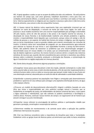 491. A Igreja agradece a todos os que se ocupam da defesa da vida e do ambiente. Ela está próxima
aos homens do campo que, com amor generoso, trabalham duramente a terra para tirar, em
condições extremamente difíceis, o sustento para suas famílias e contribuir com todos os frutos da
terra. Valoriza especialmente os indígenas por seu respeito à natureza e pelo amor à mãe terra como
fonte de alimento, casa comum e altar do compartilhar humano.
492. A riqueza natural da América Latina experimenta hoje uma exploração irracional que vai
deixando um rastro de dilapidação, e inclusive de morte por toda nossa região. Em todo esse
processo o atual modelo econômico tem uma enorme responsabilidade pois privilegia o desmedido
afã pela riqueza, acima da vida das pessoas e dos povos e do respeito racional da natureza. A
devastação de nossas florestas e da biodiversidade mediante uma atitude predatória e egoísta,
envolve a responsabilidade moral daqueles que a promovem, porque coloca em perigo a vida de
milhões de pessoas e, em especial, do habitat dos homens do campo e indígenas, que são expulsos
para as terras improdutivas e para as grandes cidades para viverem amontoados nos cinturões de
miséria. A América Latina tem necessidade de progredir em seu desenvolvimento agro-industrial
para valorizar as riquezas de suas terras e suas capacidades humanas a serviço do bem-comum.
Porém, não podemos deixar de mencionar os problemas que uma industrialização selvagem e
descontrolada causa em nossas cidades e no campo, que vai contaminando o ambiente com todo
tipo de dejetos orgânicos e químicos. Da mesma maneira é preciso alertar a respeito das indústrias
extrativas de recursos que, quando não tem procedimentos para controlar e neutralizar seus efeitos
danosos sobre o ambiente circundante, produzem a eliminação das florestas, a contaminação da
água e transformam as regiões exploradas em imensos desertos.
493. Diante desta situação, oferecemos algumas propostas e orientações:
a) Evangelizar nossos povos para descubram o dom da criação, sabendo contempla-la e cuidar dela
como casa de todos os seres vivos e matriz da vida do planeta, a fim de exercitar responsavelmente o
senhorio humano sobre a terra e sobre os recursos para que possam render todos os seus frutos em
uma destinação universal, educando para um estilo de vida de sobriedade e austeridade solidárias.
b) Aprofundar a presença pastoral nas populações mais frágeis e ameaçadas pelo desenvolvimento
predatório e apoiá-las em seus esforços para conseguir uma eqüitativa distribuição da terra, da água
e dos espaços urbanos.
c) Procurar um modelo de desenvolvimento alternativo222, integral e solidário, baseado em uma
ética que inclua a responsabilidade por uma autêntica ecologia natural e humana, que se
fundamente no evangelho da justiça, da solidariedade e do destino universal dos bens, e que supere
a lógica utilitarista e individualista, que não submete os poderes econômicos e tecnológicos a
critérios éticos. Portanto, estimular nossos homens do campo a se organizarem de tal maneira que
possam conseguir sua justa reivindicação.
d) Empenhar nossos esforços na promulgação de políticas públicas e participações cidadãs que
garantam a proteção, conservação e restauração da natureza.
e) Determinar medidas de monitoramento e de controle social sobre a aplicação dos padrões
ambientais internacionais nos países.
494. Criar nas Américas consciência sobre a importância da Amazônia para toda a humanidade.
Estabelecer entre as Igrejas locais de diversos países sul-americanos que estão na bacia amazônica
97
 