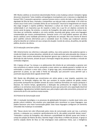 499. Muitos católicos se encontram desorientados frente a esta mudança cultural. Compete á Igreja
denunciar claramente “estes modelos antropológicos incompatíveis com a natureza e a dignidade do
homem”226. É necessário apresentar a pessoa humana como o centro de toda a vida social por sua
dignidade de filha de Deus, chamada a compartilhar sua vida por toda a eternidade. A fé cristã nos
mostra Jesus Cristo como a verdade última do ser humano227. Anuncia-lo integralmente em nossos
dias exige coragem e espírito profético. Neutralizar a cultura de morte com a cultura cristã da
solidariedade é um imperativo que diz respeito a todos nós e que foi um objetivo constante do
ensino social da Igreja. No entanto, o anúncio do Evangelho não pode prescindir da cultura atual.
Esta deve ser conhecida, avaliada e, em certo sentido, assumida pela Igreja, como uma linguagem
compreendida por nossos contemporâneos. Somente assim a fé cristã poderá aparecer aos olhos
desses católicos como realidade pertinente e significativa de salvação. Mas esta mesma fé deverá
gerar padrões culturais alternativos para a sociedade atual. Os cristãos que receberam talentos
próprios deverão ser criativos em seus campos de atuação: mundo da cultura, da política, da opinião
pública, da arte e da ciência.
10.2 A educação como bem público
500. Anteriormente nos referimos à educação católica, mas como pastores não podemos ignorar a
missão do Estado no campo educativo, velando de um modo particular pela educação das crianças e
dos jovens. Estes centros educativos não deveriam ignorar que a abertura à transcendência é uma
dimensão da vida humana, através da qual a formação integral das pessoas reivindica a inclusão de
conteúdos religiosos.
501. A Igreja crê que “as crianças e os adolescentes têm direito de ser estimulados a apreciar com
reta consciência os valores morais, prestando a esses valores sua adesão pessoal e também de ser
estimulados a conhecer e amar mais a Deus. A Igreja roga, pois, encarecidamente a todos os que
governam os povos, ou que estão à frente da educação, que procurem nunca permitir que a
juventude seja privada deste sagrado direito”228.
502. Diante das dificuldade que encontramos em vários países a esse respeito, queremos nos
empenhar na formação religiosa dos fiéis que assistem às escolas públicas de gestão estatal,
procurando acompanha-los também através de outras instâncias formativas em nossas paróquias e
Dioceses. Ao mesmo tempo, agradecemos a dedicação dos professores de religião nas escolas
públicas e os animamos nesta tarefa. Estimulamo-los para que procurem uma capacitação doutrinal
e pedagógica. Agradecemos também àqueles que, pela oração e pela vida comunitária, procuram ser
testemunho de fé e de coerência nestas escolas.
10.3 Pastoral da Comunicação social
503. A revolução tecnológica e os processos de globalização formatam o mundo atual como uma
grande cultura midiática. Isto envolve uma capacidade para reconhecer as novas linguagens, que
podem favorecer uma maior humanização global. Estas novas linguagens configuram um elemento
articulador das mudanças na sociedade.
504. “Nosso século tem sido influenciado pelos meios de comunicação social, por isso, o primeiro
anúncio, a catequese ou o posterior aprofundamento da fé, não podem prescindir desses meios”.
“Colocados a serviço do Evangelho, eles oferecem a possibilidade de difundir quase sem limites o
campo de audição da Palavra de Deus, fazendo chegar a Boa Nova a milhões de pessoas. A Igreja se
sentiria culpada diante de Deus se não empregasse esses poderosos meios, que a inteligência
99
 