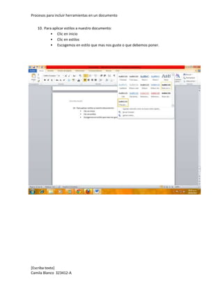 Procesos para incluir herramientas en un documento


   10. Para aplicar estilos a nuestro documento:
            Clic en inicio
            Clic en estilos
            Escogemos en estilo que mas nos guste o que debemos poner.




[Escriba texto]
Camila Blanco 323412-A
 