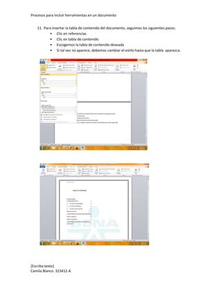 Procesos para incluir herramientas en un documento


   11. Para insertar la tabla de contenido del documento, seguimos los siguientes pasos:
            Clic en referencias
            Clic en tabla de contenido
            Escogemos la tabla de contenido deseada
            Si tal vez no aparece, debemos cambiar el estilo hasta que la tabla aparezca.




[Escriba texto]
Camila Blanco 323412-A
 