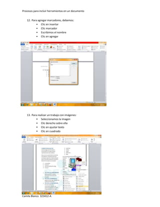 Procesos para incluir herramientas en un documento


   12. Para agregar marcadores, debemos:
            Clic en insertar
            Clic marcador
            Escribimos el nombre
            Clic en agregar




   13. Para realizar un trabajo con imágenes:
            Seleccionamos la imagen
            Clic derecho sobre ella
            Clic en ajustar texto
            Clic en cuadrado




[Escriba texto]
Camila Blanco 323412-A
 