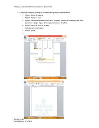 Procesos para incluir herramientas en un documento


   3. Para poner una marca de agua realizamos el siguiente procedimiento:
             Clic en diseño de pagina
             Clic en marca de agua
             Clic en marcas de agua personalizadas, si se va a poner una imagen propia. Si no,
             podemos escoger alguna de las opciones que no da office.
             Clic en marca de agua de imagen
             Seleccionamos la imagen
             Clic en aplicar




[Escriba texto]
Camila Blanco 323412-A
 