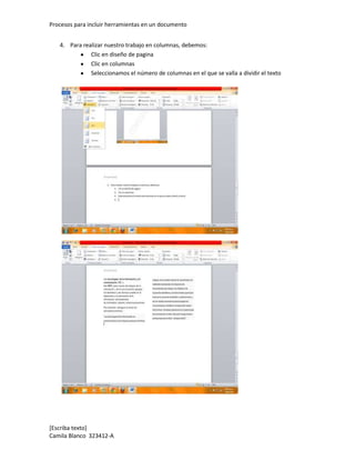 Procesos para incluir herramientas en un documento


   4. Para realizar nuestro trabajo en columnas, debemos:
              Clic en diseño de pagina
              Clic en columnas
              Seleccionamos el número de columnas en el que se valla a dividir el texto




[Escriba texto]
Camila Blanco 323412-A
 