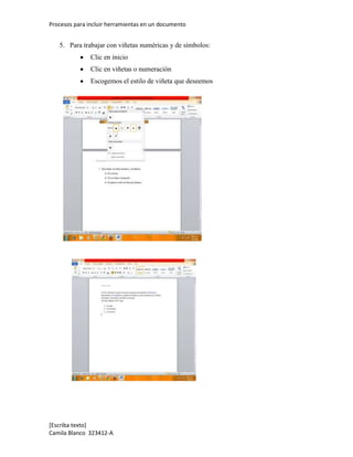 Procesos para incluir herramientas en un documento


   5. Para trabajar con viñetas numéricas y de símbolos:
               Clic en inicio
               Clic en viñetas o numeración
               Escogemos el estilo de viñeta que deseemos




[Escriba texto]
Camila Blanco 323412-A
 