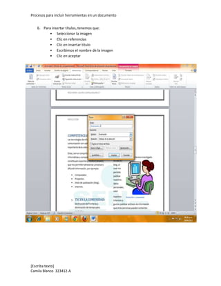 Procesos para incluir herramientas en un documento


   6. Para insertar títulos, tenemos que:
           Seleccionar la imagen
           Clic en referencias
           Clic en insertar titulo
           Escribimos el nombre de la imagen
           Clic en aceptar




[Escriba texto]
Camila Blanco 323412-A
 