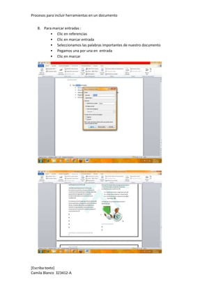 Procesos para incluir herramientas en un documento


   8. Para marcar entradas :
           Clic en referencias
           Clic en marcar entrada
           Seleccionamos las palabras importantes de nuestro documento
           Pegamos una por una en entrada
           Clic en marcar




[Escriba texto]
Camila Blanco 323412-A
 