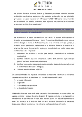 DOCUMENTO DE APOYO
La próxima etapa es examinar, evaluar y establecer prioridades sobre los impactos
ambientales significativos asociados a los aspectos ambientales de las actividades
productos o servicios. Impactos son definidos en la ISO-14001 como cualquier cambio
en el ambiente, sea adverso o benéfico, total o parcial, resultante de las actividades,
productos o servicios de la organización.”
“Aspectos son actividades que interactúan con el ambiente; impactos son cambios en el
ambiente resultantes de esta interacción”
De acuerdo con la norma de orientación ISO 14004, la relación entre aspectos e
impactos ambientales es el de causa y efecto. El aspecto ambiental es la causa, como la
emisión de algo en el aire; el efecto es el impacto en el ambiente, como por ejemplo, el
aumento de un determinado contaminante en el ambiente debido a la emisión de la
empresa. La norma de orientación sugiere un procedimiento de cuatro etapas para
identificar aspectos e impactos:
1. Seleccionar una actividad o proceso (por ejemplo, manipulación de materiales
perjudiciales);
2. Identificar todos los aspectos ambientales posibles de la actividad o proceso (por
ejemplo: derrames accidentales potenciales);
3. Identificar los impactos reales o potenciales asociados al aspecto (por ejemplo: grado
de contaminación del suelo o del agua);
4. Evaluar la relevancia de los impactos.
Una vez determinados los impactos ambientales, es necesario determinar su relevancia.
Para evaluarla, la norma de orientación ISO 14004 observa factores como:
1. La escala del impacto
2. Su gravedad
3. La probabilidad de ocurrencia
4. La duración del Impacto.
Un ejemplo: el uso de papel en la sede corporativa de una empresa es una actividad con
aspecto ambiental – produce desechos de papel. El impacto ambiental es la disposición de
esta cantidad de desechos en el suelo. Este impacto puede ser reducido con reciclo de
papel. Sin embargo, si la empresa tiene un serio problema de emisión de elementos
tóxicos, esto debe ser considerado más relevante que la oportunidad del reciclo.
 