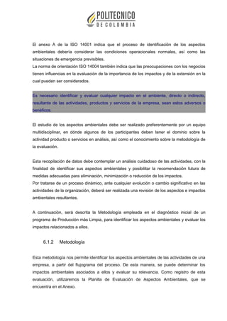 El anexo A de la ISO 14001 indica que el proceso de identificación de los aspectos
ambientales debería considerar las condiciones operacionales normales, así como las
situaciones de emergencia previsibles.
La norma de orientación ISO 14004 también indica que las preocupaciones con los negocios
tienen influencias en la evaluación de la importancia de los impactos y de la extensión en la
cual pueden ser considerados.
Es necesario identificar y evaluar cualquier impacto en el ambiente, directo o indirecto,
resultante de las actividades, productos y servicios de la empresa, sean estos adversos o
benéficos.
El estudio de los aspectos ambientales debe ser realizado preferentemente por un equipo
multidisciplinar, en dónde algunos de los participantes deben tener el dominio sobre la
actividad producto o servicios en análisis, así como el conocimiento sobre la metodología de
la evaluación.
Esta recopilación de datos debe contemplar un análisis cuidadoso de las actividades, con la
finalidad de identificar sus aspectos ambientales y posibilitar la recomendación futura de
medidas adecuadas para eliminación, minimización o reducción de los impactos.
Por tratarse de un proceso dinámico, ante cualquier evolución o cambio significativo en las
actividades de la organización, deberá ser realizada una revisión de los aspectos e impactos
ambientales resultantes.
A continuación, será descrita la Metodología empleada en el diagnóstico inicial de un
programa de Producción más Limpia, para identificar los aspectos ambientales y evaluar los
impactos relacionados a ellos.
6.1.2 Metodología
Esta metodología nos permite identificar los aspectos ambientales de las actividades de una
empresa, a partir del flujograma del proceso. De esta manera, se puede determinar los
impactos ambientales asociados a ellos y evaluar su relevancia. Como registro de esta
evaluación, utilizaremos la Planilla de Evaluación de Aspectos Ambientales, que se
encuentra en el Anexo.
 