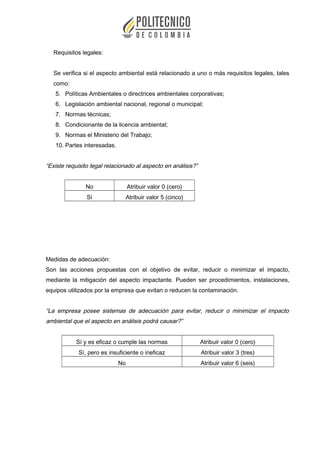 Requisitos legales:
Se verifica si el aspecto ambiental está relacionado a uno o más requisitos legales, tales
como:
5. Políticas Ambientales o directrices ambientales corporativas;
6. Legislación ambiental nacional, regional o municipal;
7. Normas técnicas;
8. Condicionante de la licencia ambiental;
9. Normas el Ministerio del Trabajo;
10. Partes interesadas.
“Existe requisito legal relacionado al aspecto en análisis?”
No Atribuir valor 0 (cero)
Sí Atribuir valor 5 (cinco)
Medidas de adecuación:
Son las acciones propuestas con el objetivo de evitar, reducir o minimizar el impacto,
mediante la mitigación del aspecto impactante. Pueden ser procedimientos, instalaciones,
equipos utilizados por la empresa que evitan o reducen la contaminación.
“La empresa posee sistemas de adecuación para evitar, reducir o minimizar el impacto
ambiental que el aspecto en análisis podrá causar?”
Sí y es eficaz o cumple las normas Atribuir valor 0 (cero)
Sí, pero es insuficiente o ineficaz Atribuir valor 3 (tres)
No Atribuir valor 6 (seis)
 