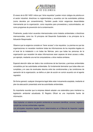 El anexo de la IS0 14001 indica que “otros requisitos” pueden incluir códigos de práctica en
el sector industrial, directrices no reglamentadas y acuerdos con las autoridades públicas
(como decretos por consentimiento). También puede incluir exigencias desarrolladas
internamente por la organización, como requisitos para proveedores y subcontratados, así
como programas de prevención de la contaminación.
Finalmente, puede incluir acuerdos internacionales como tratados ambientales o directrices
internacionales, como los 16 principios del Desarrollo Sustentable o los principios de la
Actuación Responsable.
Observe que la exigencia consiste en “tener acceso” a los requisitos. La premisa es que las
organizaciones no necesitan mantener todas las informaciones de los requisitos legales en
el local de la instalación o en todas las fábricas, pero que todas las personas de la
organización que necesiten de estas informaciones sean capaces de tener acceso a ellas,
por ejemplo, mediante una red de computadores u otros medios similares.
Especial atención debe ser dada a las condiciones de las licencias y permisos ambientales
concedidos por las autoridades ambientales. Es fundamental demostrar que todas ellas son
cumplidas y en caso de eventuales desvíos entre las condicionantes y las condiciones de
operación de la organización, se defina un plan de acción en común acuerdo con el agente
regulador.
De forma general, cualquier divergencia legal debe estar mutuamente aceptada, mediante el
plan de adecuación presentado ante las autoridades ambientales.
Es importante recordar que la empresa deberá adoptar una sistemática para mantener su
legislación ambiental actualizada. El Registro Oficial es una importante fuente de
información.
Para implantar un sistema de gestión ambiental es necesario identificar, conocer, registrar y
cumplir las normas ambientales vigentes.
Los principales requisitos legales fueron determinados en el Manual de Aspectos Legales
por los cursantes.
 