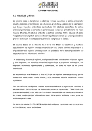 DOCUMENTO DE APOYO
6.3 Objetivos y metas
La próxima etapa es transformar en objetivos y metas específicas la política ambiental y
aquellos aspectos ambientales de las actividades, productos y procesos de la organización
que tengan impactos ambientales significativos. Sin objetivos específicos, la política
ambiental permanece un conjunto de generalidades vacías que probablemente no harán
ninguna diferencia. Un objetivo ambiental es definido en la ISO 14001, cláusula 3.7, como
“propósito ambiental global, consecuente con la política ambiental, que una organización se
propone a alcanzar, el cual debe ser cuantificado siempre que es factible.”
El requisito básico en la cláusula 4.3.3 de la ISO 14001 es “establecer y mantener
documentados los objetivos y metas ambientales en cada función y niveles relevantes de la
organización.” Los objetivos y metas pueden ser aplicados a través de la organización o ser
específicos de una instalación o actividad.
Al establecer y revisar sus objetivos, la organización debe considerar los requisitos legales
y otros requisitos, sus aspectos ambientales significativos, sus opciones tecnológicas, sus
requisitos financieros, operacionales y comerciales, así como la visión de las partes
interesadas.
Es recomendado en el Anexo de la ISO 14001 que los objetivos sean específicos y que las
metas sean mensurables, cuando factible, y que consideren medidas preventivas, cuando
apropiados.
Una vez definidos los objetivos y metas, es recomendado que la organización considere el
establecimiento de indicadores de desempeño ambiental mensurables. Tales indicadores
pueden ser utilizados como base para un sistema de evaluación del desempeño ambiental,
los cuales pueden proveer informaciones tanto de la gestión ambiental cuanto sobre los
sistemas operacionales.
La norma de orientación ISO 14004 también indica algunas cuestiones a ser consideradas
en los objetivos y metas ambientales:
 