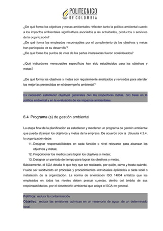 ¿De qué forma los objetivos y metas ambientales reflecten tanto la política ambiental cuanto
a los impactos ambientales significativos asociados a las actividades, productos o servicios
de la organización?
¿De qué forma los empleados responsables por el cumplimiento de los objetivos y metas
han participado de su desarrollo?
¿De qué forma los puntos de vista de las partes interesadas fueron considerados?
¿Qué indicadores mensurables específicos han sido establecidos para los objetivos y
metas?
¿De qué forma los objetivos y metas son regularmente analizados y revisados para atender
las mejorías pretendidas en el desempeño ambiental?
Es necesario establecer objetivos generales con las respectivas metas, con base en la
política ambiental y en la evaluación de los impactos ambientales.
6.4 Programa (s) de gestión ambiental
La etapa final de la planificación es establecer y mantener un programa de gestión ambiental
que pueda alcanzar los objetivos y metas de la empresa. De acuerdo con la cláusula 4.3.4,
la organización debe:
11. Designar responsabilidades en cada función o nivel relevante para alcanzar los
objetivos y metas;
12. Proporcionar los medios para lograr los objetivos y metas;
13. Designar un período de tiempo para lograr los objetivos y metas.
Básicamente, el SGA detalla lo que hay que ser realizado, por quién, cómo y hasta cuándo.
Puede ser subdividido en procesos y procedimientos individuales aplicables a cada local o
instalación de la organización. La norma de orientación ISO 14004 enfatiza que los
empleados en todos los niveles deben prestar cuentas, dentro del ámbito de sus
responsabilidades, por el desempeño ambiental que apoya el SGA en general.
Política: reducir la contaminación
Objetivo: reducir las emisiones químicas en un reservorio de agua de un determinado
local.
 