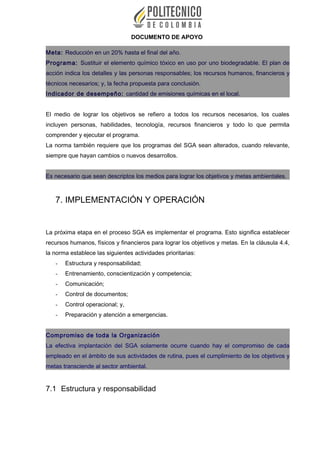 DOCUMENTO DE APOYO
Meta: Reducción en un 20% hasta el final del año.
Programa: Sustituir el elemento químico tóxico en uso por uno biodegradable. El plan de
acción indica los detalles y las personas responsables; los recursos humanos, financieros y
técnicos necesarios; y, la fecha propuesta para conclusión.
Indicador de desempeño: cantidad de emisiones químicas en el local.
El medio de lograr los objetivos se refiero a todos los recursos necesarios, los cuales
incluyen personas, habilidades, tecnología, recursos financieros y todo lo que permita
comprender y ejecutar el programa.
La norma también requiere que los programas del SGA sean alterados, cuando relevante,
siempre que hayan cambios o nuevos desarrollos.
Es necesario que sean descriptos los medios para lograr los objetivos y metas ambientales.
7. IMPLEMENTACIÓN Y OPERACIÓN
La próxima etapa en el proceso SGA es implementar el programa. Esto significa establecer
recursos humanos, físicos y financieros para lograr los objetivos y metas. En la cláusula 4.4,
la norma establece las siguientes actividades prioritarias:
- Estructura y responsabilidad;
- Entrenamiento, conscientización y competencia;
- Comunicación;
- Control de documentos;
- Control operacional; y,
- Preparación y atención a emergencias.
Compromiso de toda la Organización
La efectiva implantación del SGA solamente ocurre cuando hay el compromiso de cada
empleado en el ámbito de sus actividades de rutina, pues el cumplimiento de los objetivos y
metas transciende al sector ambiental.
7.1 Estructura y responsabilidad
 