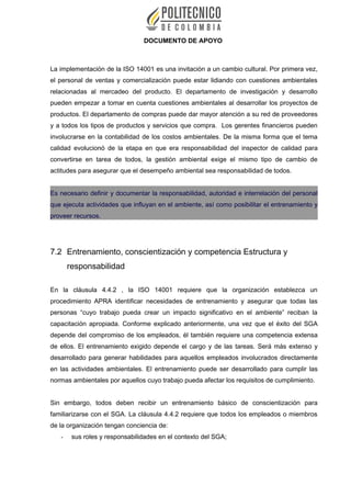 DOCUMENTO DE APOYO
La implementación de la ISO 14001 es una invitación a un cambio cultural. Por primera vez,
el personal de ventas y comercialización puede estar lidiando con cuestiones ambientales
relacionadas al mercadeo del producto. El departamento de investigación y desarrollo
pueden empezar a tomar en cuenta cuestiones ambientales al desarrollar los proyectos de
productos. El departamento de compras puede dar mayor atención a su red de proveedores
y a todos los tipos de productos y servicios que compra. Los gerentes financieros pueden
involucrarse en la contabilidad de los costos ambientales. De la misma forma que el tema
calidad evolucionó de la etapa en que era responsabilidad del inspector de calidad para
convertirse en tarea de todos, la gestión ambiental exige el mismo tipo de cambio de
actitudes para asegurar que el desempeño ambiental sea responsabilidad de todos.
Es necesario definir y documentar la responsabilidad, autoridad e interrelación del personal
que ejecuta actividades que influyan en el ambiente, así como posibilitar el entrenamiento y
proveer recursos.
7.2 Entrenamiento, conscientización y competencia Estructura y
responsabilidad
En la cláusula 4.4.2 , la ISO 14001 requiere que la organización establezca un
procedimiento APRA identificar necesidades de entrenamiento y asegurar que todas las
personas “cuyo trabajo pueda crear un impacto significativo en el ambiente” reciban la
capacitación apropiada. Conforme explicado anteriormente, una vez que el éxito del SGA
depende del compromiso de los empleados, él también requiere una competencia extensa
de ellos. El entrenamiento exigido depende el cargo y de las tareas. Será más extenso y
desarrollado para generar habilidades para aquellos empleados involucrados directamente
en las actividades ambientales. El entrenamiento puede ser desarrollado para cumplir las
normas ambientales por aquellos cuyo trabajo pueda afectar los requisitos de cumplimiento.
Sin embargo, todos deben recibir un entrenamiento básico de conscientización para
familiarizarse con el SGA. La cláusula 4.4.2 requiere que todos los empleados o miembros
de la organización tengan conciencia de:
- sus roles y responsabilidades en el contexto del SGA;
 