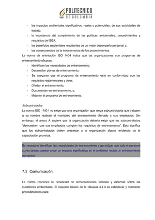 - los impactos ambientales significativos, reales o potenciales, de sus actividades de
trabajo;
- la importancia del cumplimiento de las políticas ambientales, procedimientos y
requisitos del SGA;
- los beneficios ambientales resultantes de un mejor desempeño personal; y,
- las consecuencias de la inobservancia de los procedimientos.
La norma de orientación ISO 1404 indica que las organizaciones con programas de
entrenamiento eficaces:
- Identifican las necesidades de entrenamiento;
- Desarrollan planes de entrenamiento;
- Se aseguran que el programa de entrenamiento esté en conformidad con los
requisitos reglamentares y otros;
- Ofertan el entrenamiento;
- Documentan en entrenamiento; y,
- Mejoran el programa de entrenamiento.
Subcontratados
La norma ISO 14001 no exige que una organización que tenga subcontratados que trabajen
a su nombre realicen el monitoreo del entrenamiento ofertado a sus empleados. Sin
embargo, el anexo A sugiere que la organización debería exigir que los subcontratados
“demuestren que sus empleados cumplen los requisitos de entrenamiento”. Esto significa
que los subcontratados deben presentar a la organización alguna evidencia de la
capacitación proveída.
Es necesario identificar las necesidades de entrenamiento y garantizar que todo el personal
cuyas tareas puedan crear un impacto significativo en el ambiente reciba un entrenamiento
apropiado.
7.3 Comunicación
La norma reconoce la necesidad de comunicaciones internas y externas sobre las
cuestiones ambientales. El requisito básico de la cláusula 4.4.3 es establecer y mantener
procedimientos para:
 