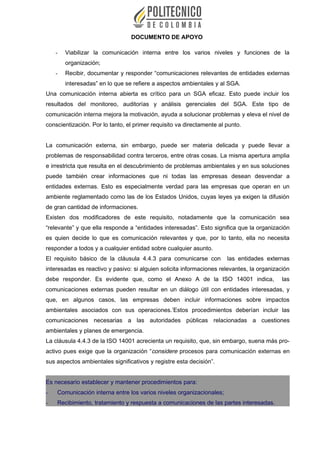 DOCUMENTO DE APOYO
- Viabilizar la comunicación interna entre los varios niveles y funciones de la
organización;
- Recibir, documentar y responder “comunicaciones relevantes de entidades externas
interesadas” en lo que se refiere a aspectos ambientales y al SGA.
Una comunicación interna abierta es crítico para un SGA eficaz. Esto puede incluir los
resultados del monitoreo, auditorías y análisis gerenciales del SGA. Este tipo de
comunicación interna mejora la motivación, ayuda a solucionar problemas y eleva el nivel de
conscientización. Por lo tanto, el primer requisito va directamente al punto.
La comunicación externa, sin embargo, puede ser materia delicada y puede llevar a
problemas de responsabilidad contra terceros, entre otras cosas. La misma apertura amplia
e irrestricta que resulta en el descubrimiento de problemas ambientales y en sus soluciones
puede también crear informaciones que ni todas las empresas desean desvendar a
entidades externas. Esto es especialmente verdad para las empresas que operan en un
ambiente reglamentado como las de los Estados Unidos, cuyas leyes ya exigen la difusión
de gran cantidad de informaciones.
Existen dos modificadores de este requisito, notadamente que la comunicación sea
“relevante” y que ella responde a “entidades interesadas”. Esto significa que la organización
es quien decide lo que es comunicación relevantes y que, por lo tanto, ella no necesita
responder a todos y a cualquier entidad sobre cualquier asunto.
El requisito básico de la cláusula 4.4.3 para comunicarse con las entidades externas
interesadas es reactivo y pasivo: si alguien solicita informaciones relevantes, la organización
debe responder. Es evidente que, como el Anexo A de la ISO 14001 indica, las
comunicaciones externas pueden resultar en un diálogo útil con entidades interesadas, y
que, en algunos casos, las empresas deben incluir informaciones sobre impactos
ambientales asociados con sus operaciones.’Estos procedimientos deberían incluir las
comunicaciones necesarias a las autoridades públicas relacionadas a cuestiones
ambientales y planes de emergencia.
La cláusula 4.4.3 de la ISO 14001 acrecienta un requisito, que, sin embargo, suena más pro-
activo pues exige que la organización “considere procesos para comunicación externas en
sus aspectos ambientales significativos y registre esta decisión”.
Es necesario establecer y mantener procedimientos para:
- Comunicación interna entre los varios niveles organizacionales;
- Recibimiento, tratamiento y respuesta a comunicaciones de las partes interesadas.
 