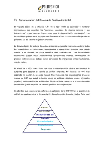 7.4 Documentación del Sistema de Gestión Ambiental
El requisito básico de la cláusula 4.4.4 de la ISO 14001 es establecer y mantener
informaciones que describan los “elementos esenciales del sistema gerencia y sus
interacciones” y que ofrezcan “instrucciones para la documentación relacionadas”. Las
informaciones pueden estar en papel o en forma electrónica. La documentación provee un
panorama útil del sistema de gestión ambiental.
La documentación del sistema de gestión ambiental no necesita, realmente, contener todos
los procedimiento e instrucciones operacionales o documentos similares, pero puede
orientar a los usuarios en dónde encontrar tales informaciones. Las informaciones
relacionadas pueden incluir procedimientos operacionales internos, informaciones de
proceso, instrucciones de trabajo, planes para casos de emergencias en las instalaciones,
registro y otras.
El anexo de la ISO 14001 indica que toda la documentación debería ser detallada lo
suficiente para describir el sistema de gestión ambiental. No necesita ser otro nivel
separado, ni constar de un único manual. Con frecuencia, las organizaciones crean un
manual de SGA que prevé lo básico, como las políticas, objetivos, metas, principales
papeles y responsabilidades ambientales. El manual hace referencia a la documentación
relacionadas y otros aspectos del sistema gerencial de la organización.
Un abordaje que en general se prefiere en la aplicación de la ISO 9000 en la gestión de la
calidad, es una jerarquía e la documentación, la cual consiste de cuatro niveles. Cada nivel
Manual
Ambiental
Procedimientos
Operacionales
Instrucciones de
Trabajo
Registros
 