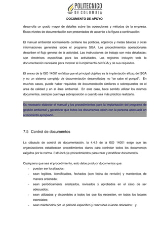 DOCUMENTO DE APOYO
desarrolla un grado mayor de detalles sobre las operaciones y métodos de la empresa.
Estos niveles de documentación son presentados de acuerdo a la figura a continuación:
El manual ambiental normalmente contiene las políticas, objetivos y metas básicas y otras
informaciones generales sobre el programa SGA. Los procedimientos operacionales
describen el flujo general de la actividad. Las instrucciones de trabajo son más detalladas;
son directrices específicas para las actividades. Los registros incluyen toda la
documentación necesaria para mostrar el cumplimiento del SGA y de sus requisitos.
El anexo de la ISO 14001 enfatiza que el principal objetivo es la implantación eficaz del SGA
y no un sistema complejo de documentación desarrollados no “se sabe el porqué”. En
muchos casos, puede haber requisitos de documentación similares o sobrepuestos en el
área de calidad y en el área ambiental. En este caso, hace sentido utilizar los mismos
documentos, siempre que haya sobreposición o cuando sea más práctico realizarlo.
Es necesario elaborar el manual y los procedimientos para la implantación del programa de
gestión ambiental y garantizar que todos los documentos estén con la persona adecuada en
el momento apropiado.
7.5 Control de documentos
La cláusula de control de documentación, la 4.4.5 de la ISO 14001 exige que las
organizaciones establezcan procedimientos claros para controlar todos los documentos
exigidos por la norma. Esto incluye procedimientos para crear y modificar documentos.
Cualquiera que sea el procedimiento, esto debe producir documentos que:
- puedan ser localizados;
- sean legibles, identificables, fechados (con fecha de revisión) y mantenidos de
manera ordenada;
- sean periódicamente analizados, revisados y aprobados en el caso de ser
adecuados;
- sean utilizados y disponibles a todos los que los necesiten, en todos los locales
esenciales;
- sean mantenidos por un período específico y removidos cuando obsoletos; y,
 