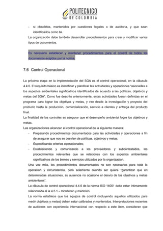 - si obsoletos, mantenidos por cuestiones legales o de auditoría, y que sean
identificados como tal.
La organización debe también desarrollar procedimientos para crear y modificar varios
tipos de documentos.
Es necesario establecer y mantener procedimientos para el control de todos los
documentos exigidos por la norma.
7.6 Control Operacional
La próxima etapa en la implementación del SGA es el control operacional, en la cláusula
4.4.6. El requisito básico es identificar y planificar las actividades y operaciones “asociadas a
los aspectos ambientales significativos identificados de acuerdo a las políticas, objetivos y
metas del SGA”. Como fue descrito anteriormente, estas actividades fueron definidas en el
programa para lograr los objetivos y metas, y van desde la investigación y proyecto del
producto hasta la producción, comercialización, servicio a clientes y entrega del producto
final.
La finalidad de los controles es asegurar que el desempeño ambiental logre los objetivos y
metas.
Las organizaciones alcanzan el control operacional de la siguiente manera:
- Preparando procedimientos documentados para las actividades y operaciones a fin
de asegurar que nos se desvíen de políticas, objetivos y metas;
- Especificando criterios operacionales;
- Estableciendo y comunicando a los proveedores y subcontratados, los
procedimientos relevantes que se relaciones con los aspectos ambientales
significativos de los bienes y servicios utilizados por la organización.
Una vez más, los procedimientos documentados no son necesarios para toda la
operación y circunstancia, pero solamente cuando ser quiere “garantizar que en
determinadas situaciones, su ausencia no ocasione el desvío de los objetivos y metas
ambientales”.
La cláusula de control operacional 4.4.6 de la norma ISO 14001 debe estar íntimamente
relacionada al la 4.5.1 – monitoreo y medición.
La norma establece que los equipos de control (incluyendo aquellos utilizados para
medir objetivos y metas) deben estar calibrados y mantenidos. Interpretaciones recientes
de auditores con experiencia internacional con respecto a este ítem, consideran que
 
